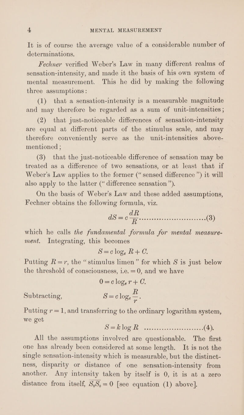 It is of course the average value of a considerable number of determinations. Fechner verified Weber’s Law in many different realms of sensation-intensity, and made it the basis of his own system of mental measurement. This he did by making the following three assumptions: (1) that a sensation-intensity is a measurable magnitude and may therefore be regarded as a sum of unit-intensities ; (2) that just-noticeable differences of sensation-intensity are equal at different parts of the stimulus scale, and may therefore conveniently serve as the unit-intensities above- mentioned ; (3) that the just-noticeable difference of sensation may be treated as a difference of two sensations, or at least that if Weber’s Law applies to the former (“sensed difference ”) it will also apply to the latter (“ difference sensation’). On the basis of Weber's Law and these added assumptions, Fechner obtains the following formula, viz. which he calls the fundamental formula for mental measure- ment. Integrating, this becomes S=clog,R+C. Putting R=r, the “stimulus limen” for which S is just below the threshold of consciousness, i.e. = 0, and we have 0=clogyr+C. Subtracting, S =c log, = Putting r = 1, and transferring to the ordinary logarithm system, we get 9S 6 LOG TR asa ne leas tesa eee (4), All the assumptions involved are questionable. The first one has already been considered at some length. It is not the single sensation-intensity which is measurable, but the distinct- ness, disparity or distance of one sensation-intensity from another. Any intensity taken by itself is 0, it is at a zero distance from itself, S,S,=0 [see equation (1) above].