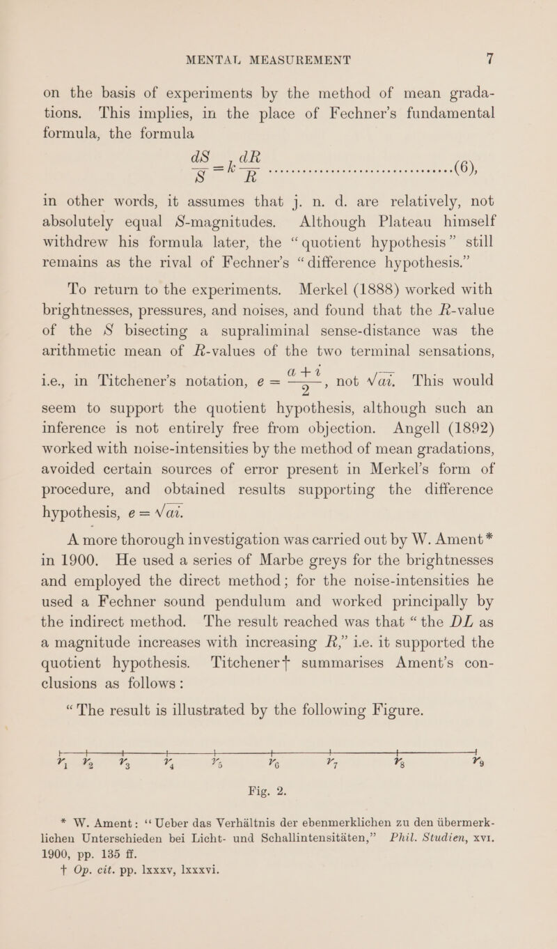 on the basis of experiments by the method of mean grada- tions. This implies, in the place of Fechner’s fundamental formula, the formula in other words, it assumes that j. n. d. are relatively, not absolutely equal S-magnitudes. Although Plateau himself withdrew his formula later, the “quotient hypothesis” still remains as the rival of Fechner’s “difference hypothesis.” To return to the experiments. Merkel (1888) worked with brightnesses, pressures, and noises, and found that the R-value of the S bisectmg a supraliminal sense-distance was the arithmetic mean of R-values of the two terminal sensations, +4 2 seem to support the quotient hypothesis, although such an inference is not entirely free from objection. Angell (1892) worked with noise-intensities by the method of mean gradations, avoided certain sources of error present in Merkel’s form of procedure, and obtained results supporting the difference 1e., in Titchener’s notation, e = , not Vai. This would hypothesis, e= Vai. A more thorough investigation was carried out by W. Ament* in 1900. He used a series of Marbe greys for the brightnesses and employed the direct method; for the noise-intensities he used a Fechner sound pendulum and worked principally by the indirect method. The result reached was that “the DL as a magnitude increases with increasing £&amp;,” 1.e. it supported the quotient hypothesis. Titchener+ summarises Ament’s con- clusions as follows: “The result is illustrated by the following Figure. Fig, 2. * W. Ament: ‘‘ Ueber das Verhaltnis der ebenmerklichen zu den iibermerk- lichen Unterschieden bei Licht- und Schallintensitaéten,” Phil. Studien, xvi. 1900, pp. 135 ff. + Op. cn, pp. laxxy, lxxxyvi.