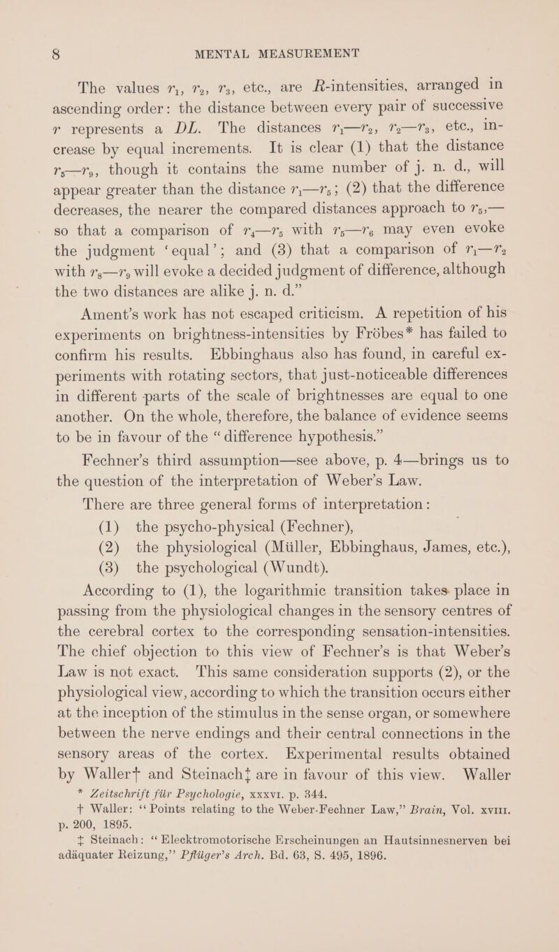 The values 7,, %, 73, etc. are R-intensities, arranged in ascending order: the distance between every pair of successive r represents a DL. The distances ™—r,, %%—Ts, ete., In- crease by equal increments. It is clear (1) that the distance rs—r,, though it contains the same number of j. n. d., will appear greater than the distance 7,—1,; (2) that the difference decreases, the nearer the compared distances approach to 7;,— so that a comparison of r,—r; with r;—r, may even evoke the judgment ‘equal’; and (3) that a comparison of 7—?, with 7,—1y will evoke a decided judgment of difference, although the two distances are alike j. n. d.” Ament’s work has not escaped criticism. A repetition of his experiments on brightness-intensities by Frébes* has failed to confirm his results. Ebbinghaus also has found, in careful ex- periments with rotating sectors, that just-noticeable differences in different parts of the scale of brightnesses are equal to one another. On the whole, therefore, the balance of evidence seems to be in favour of the “ difference hypothesis.” Fechner’s third assumption—see above, p. 4—brings us to the question of the interpretation of Weber’s Law. There are three general forms of interpretation : (1) the psycho-physical (Fechner), (2) the physiological (Miiller, Ebbinghaus, James, etc.), (3) the psychological (Wundt). According to (1), the logarithmic transition takes. place in passing from the physiological changes in the sensory centres of the cerebral cortex to the corresponding sensation-intensities. The chief objection to this view of Fechner’s is that Weber's Law is not exact. This same consideration supports (2), or the physiological view, according to which the transition occurs either at the inception of the stimulus in the sense organ, or somewhere between the nerve endings and their central connections in the sensory areas of the cortex. Experimental results obtained by Waller} and Steinach{ are in favour of this view. Waller * Zeitschrift fiir Psychologie, xxxvt. p. 344. + Waller: ‘‘ Points relating to the Weber-Fechner Law,” Brain, Vol. xvi1t. p. 200, 1895. t+ Steinach: ‘“ Klecktromotorische Erscheinungen an Hautsinnesnerven bei adaquater Reizung,”’ Pfliiger’s Arch. Bd. 63, S. 495, 1896.