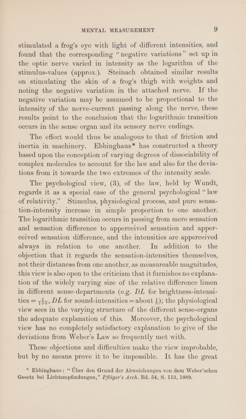 stimulated a frog’s eye with light of different intensities, and found that the corresponding “negative variations” set up in the optic nerve varied in intensity as the logarithm of the stimulus-values (approx.). Stemach obtained similar results on stimulating the skin of a frog’s thigh with weights and noting the negative variation in the attached nerve. If the negative variation may be assumed to be proportional to the intensity of the nerve-current passing along the nerve, these results point to the conclusion that the logarithmic transition occurs in the sense organ and its sensory nerve endings. The effect would thus be analogous to that of friction and inertia in machinery. Ebbinghaus* has constructed a theory based upon the conception of varying degrees of dissociability of complex molecules to account for the law and also for the devia- tions from it towards the two extremes of the intensity scale. The psychological view, (3), of the law, held by Wundt, regards it as a special case of the general psychological “law of relativity.” Stimulus, physiological process, and pure sensa- tion-intensity increase in simple proportion to one another. The logarithmic transition occurs in passing from mere sensation and sensation difference to apperceived sensation and apper- ceived sensation difference, and the intensities are apperceived always in relation to one another. In addition to the objection that it regards the sensation-intensities themselves, not their distances from one another, as measureable magnitudes, this view is also open to the criticism that it furnishes no explana- tion of the widely varying size of the relative difference limen in different sense-departments (e.g. DL for brightness-intensi- ties = ;1,, DL for sound-intensities = about 4); the physiological view sees in the varying structure of the different sense-organs the adequate explanation of this. Moreover, the psychological view has no completely satisfactory explanation to give of the deviations from Weber’s Law so frequently met with. These objections and difficulties make the view improbable, but by no means prove it to be impossible. It has the great * Ebbinghaus: ‘“ Uber den Grund der Abweichungen von dem Weber’schen Gesetz bei Lichtempfindungen,” Pfliiger’s Arch. Bd. 54, S. 118, 1889.