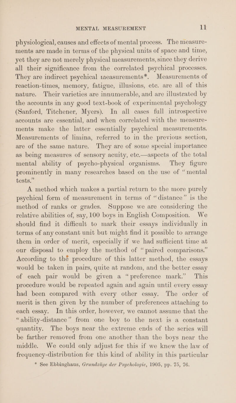 physiological, causes and effects of mental process. The measure- ments are made in terms of the physical units of space and time, yet they are not merely physical measurements, since they derive all their significance from the correlated psychical processes. They are indirect psychical taeasurements*. Measurements of reaction-times, memory, fatigue, illusions, etc. are all of this nature. Their varieties are innumerable, and are illustrated by the accounts in any good text-book of experimental psychology (Sanford, Titchener, Myers). In all cases full introspective accounts are essential, and when correlated with the measure- ments make the latter essentially psychical measurements. Measurements of limina, referred to in the previous section, are of the same nature. They are of some special importance as being measures of sensory acuity, etc.—aspects of the total mental ability of psycho-physical organisms. They figure prominently in many researches based on the use of “mental tests.” A method which makes a partial return to the more purely psychical form of measurement in terms of “distance” is the method of ranks or grades. Suppose we are considering the relative abilities of, say, 100 boys in English Composition. We should find it difficult to mark their essays individually in terms of any constant unit but might find it possible to arrange them in order of merit, especially if we had sufficient time at our disposal to employ the method of “paired comparisons.” According to thé procedure of this latter method, the essays would be taken in pairs, quite at random, and the better essay of each pair would be given a “preference mark.’ This procedure would be repeated again and again until every essay had been compared with every other essay. The order of merit is then given by the number of preferences attaching to each essay. In this order, however, we cannot assume that the “ability-distance” from one boy to the next is a constant quantity. The boys near the extreme ends of the series will be farther removed from one another than the boys near the middle. We could only adjust for this if we knew the law of frequency-distribution for this kind of ability in this particular * See Ebbinghaus, Grundziige der Psychologie, 1905, pp. 75, 76.