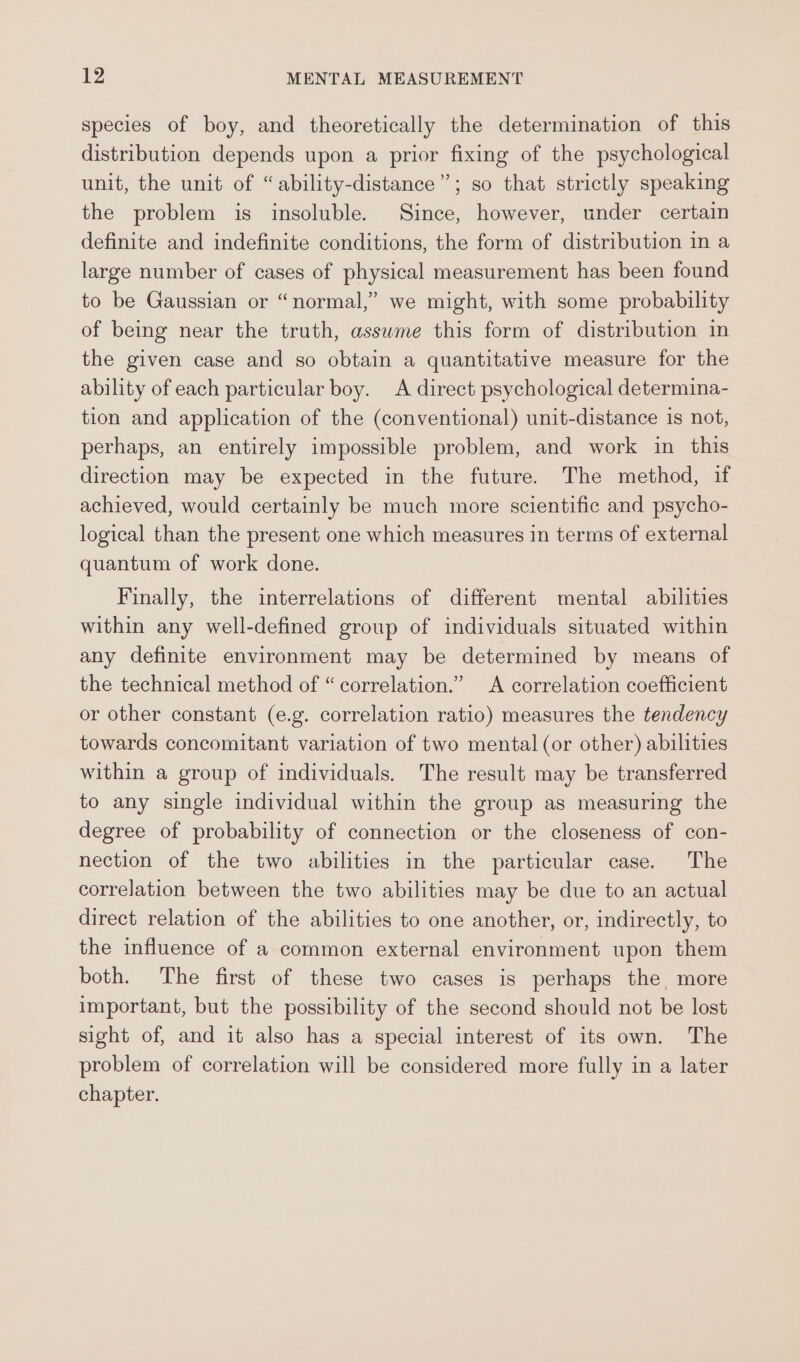 species of boy, and theoretically the determination of this distribution depends upon a prior fixing of the psychological unit, the unit of “ability-distance”; so that strictly speaking the problem is insoluble. Since, however, under certain definite and indefinite conditions, the form of distribution in a large number of cases of physical measurement has been found to be Gaussian or “normal,” we might, with some probability of being near the truth, asswme this form of distribution in the given case and so obtain a quantitative measure for the ability of each particular boy. A direct psychological determina- tion and application of the (conventional) unit-distance is not, perhaps, an entirely impossible problem, and work in this direction may be expected in the future. The method, if achieved, would certainly be much more scientific and psycho- logical than the present one which measures in terms of external quantum of work done. Finally, the interrelations of different mental abilities within any well-defined group of individuals situated within any definite environment may be determined by means of the technical method of “correlation.” A correlation coefficient or other constant (e.g. correlation ratio) measures the tendency towards concomitant variation of two mental (or other) abilities within a group of individuals. The result may be transferred to any single individual within the group as measuring the degree of probability of connection or the closeness of con- nection of the two abilities in the particular case. The correlation between the two abilities may be due to an actual direct relation of the abilities to one another, or, indirectly, to the influence of a common external environment upon them both. The first of these two cases is perhaps the, more important, but the possibility of the second should not be lost sight of, and it also has a special interest of its own. The problem of correlation will be considered more fully in a later chapter.