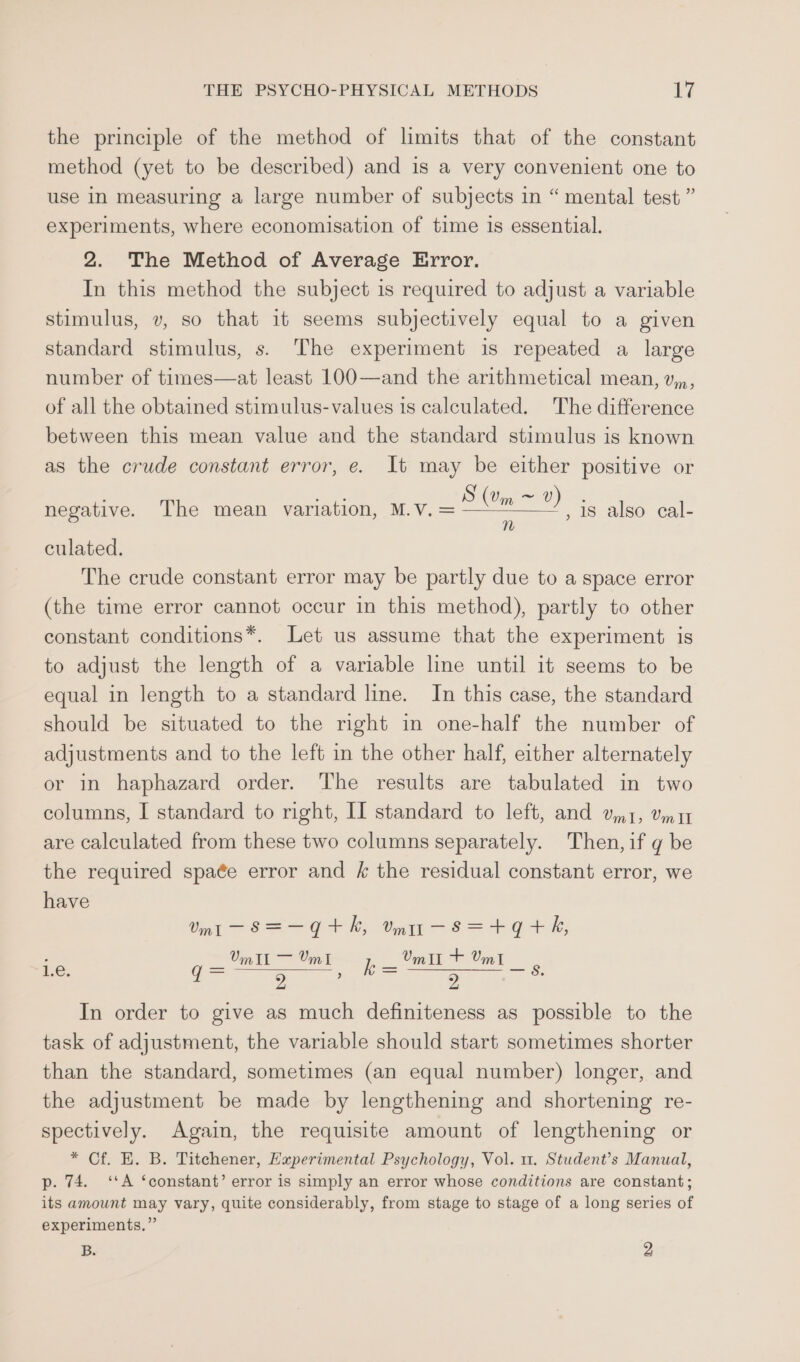 the principle of the method of limits that of the constant method (yet to be described) and is a very convenient one to use In measuring a large number of subjects in “ mental test ” experiments, where economisation of time is essential. 2. The Method of Average Error. In this method the subject is required to adjust a variable stimulus, v, so that it seems subjectively equal to a given standard stimulus, s. The experiment is repeated a large number of times—at least 100—and the arithmetical mean, v,,, of all the obtained stimulus-values is calculated. The difference between this mean value and the standard stimulus is known as the crude constant error, e. It may be either positive or S (Um ~ V) n negative. The mean variation, M.v.= , 18 also cal- culated. The crude constant error may be partly due to a space error (the time error cannot occur in this method), partly to other constant conditions*. Let us assume that the experiment is to adjust the length of a variable line until it seems to be equal in length to a standard line. In this case, the standard should be situated to the right in one-half the number of adjustments and to the left in the other half, either alternately or in haphazard order. The results are tabulated in two columns, I standard to right, II standard to left, and om 1, omy are calculated from these two columns separately. Then, if g be the required spaée error and k the residual constant error, we have Umit ~-S=—Gt+kh, mur—s=+q+h, 9) Bia CF jp — (mT Umi _ 2 ; 2 In order to give as much definiteness as possible to the task of adjustment, the variable should start sometimes shorter than the standard, sometimes (an equal number) longer, and the adjustment be made by lengthening and shortening re- spectively. Again, the requisite amount of lengthening or * Cf. E. B. Titchener, Experimental Psychology, Vol. 11. Student’s Manual, 1.e. p. 74. ‘‘A ‘constant’ error is simply an error whose conditions are constant; its amount may vary, quite considerably, from stage to stage of a long series of experiments,” B. 2