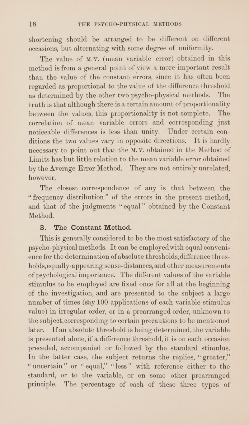 shortening should be arranged to be different on different occasions, but alternating with some degree of uniformity. The value of M.v. (mean variable error) obtained in this method is from a general point of view a more important result than the value of the constant errors, since it has often been regarded as proportional to the value of the difference threshold as determined by the other two psycho-physical methods. The truth is that although there is a certain amount of proportionality between the values, this proportionality is not complete. The correlation of mean variable errors and corresponding just noticeable differences is less than unity. Under certain con- ditions the two values vary in opposite directions. It is hardly necessary to point out that the M.v. obtained in the Method of Limits has but little relation to the mean variable error obtained by the Average Error Method. They are not entirely unrelated, however. The closest correspondence of any is that between the “frequency distribution” of the errors in the present method, and that of the judgments “equal” obtained by the Constant Method. 3. The Constant Method. This is generally considered to be the most satisfactory of the psycho-physical methods. It can be employed with equal conveni- ence for the determination of absolute thresholds, difference thres- holds, equally-appearing sense-distances, and other measurements of psychological importance. The different values of the variable stimulus to be employed are fixed once for all at the beginning of the investigation, and are presented to the subject a large number of times (say 100 applications of each variable stimulus value) in irregular order, or in a prearranged order, unknown to the subject, corresponding to certain precautions to be mentioned later. Ifan absolute threshold is being determined, the variable is presented alone, if a difference threshold, it 1s on each occasion preceded, accompanied or followed by the standard stimulus. In the latter case, the subject returns the replies, “ greater,” ’ or “equal,” “less” with reference either to the standard, or to the variable, or on some other prearranged principle. The percentage of each of these three types of ? “ uncertain ’