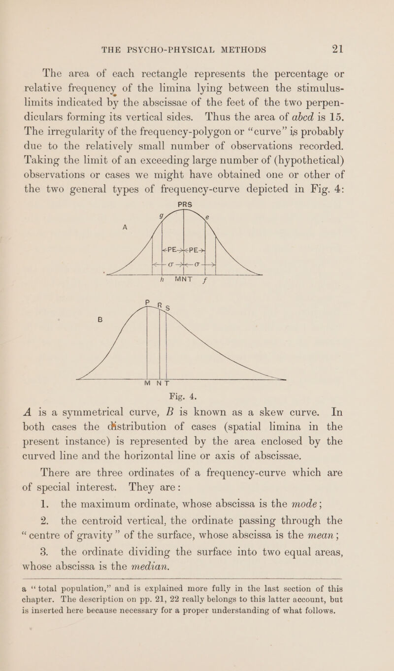 The area of each rectangle represents the percentage or relative frequency of the limina lying between the stimulus- limits indicated by the abscissae of the feet of the two perpen- diculars forming its vertical sides. Thus the area of abcd is 15. The irregularity of the frequency-polygon or “curve” is probably due to the relatively small number of observations recorded. Taking the limit of an exceeding large number of (hypothetical) observations or cases we might have obtained one or other of the two general types of frequency-curve depicted in Fig. 4: PRS M NT Fig. 4. A is a symmetrical curve, B is known as a skew curve. In both cases the distribution of cases (spatial limina in the present instance) is represented by the area enclosed by the curved line and the horizontal line or axis of abscissae. There are three ordinates of a frequency-curve which are of special interest. They are: 1. the maximum ordinate, whose abscissa 1s the mode; 2. the centroid vertical, the ordinate passing through the “centre of gravity” of the surface, whose abscissa is the mean ; 3. the ordinate dividing the surface into two equal areas, whose abscissa is the medzan. a ‘‘total population,” and is explained more fully in the last section of this chapter. The description on pp. 21, 22 really belongs to this latter account, but is inserted here because necessary for a proper understanding of what follows.