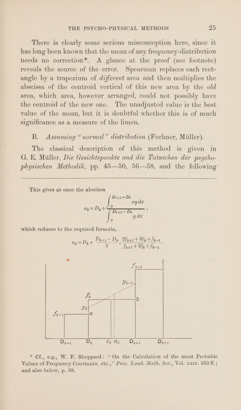 There is clearly some serious misconception here, since 1t has long been known that the mean of any frequency-distribution needs no correction*. &lt;A glance at the proof (see footnote) reveals the source of the error. Spearman replaces each rect- angle by a trapezium of different area and then multiplies the abscissa of the centroid vertical of this new area by the old area, which area, however arranged, could not possibly have the centroid of the new one. The unadjusted value is the best value of the mean, but it is doubtful whether this is of much significance as a measure of the limen. B. Assuming “normal” distribution (Fechner, Miiller). The classical description of this method is given in G. E. Miller, Die Gesichtspunkte und die Tatsachen der psycho- physischen Methodik, pp. 45—50, 56—58, and the following This gives at once the abscissa Di4i—Dz xy dx re — Dr : y dx 0 which reduces to the required formula, ae ae Dita = Dy feat Bfet Sea 3 Ses t Bette = D;,+ * Cf., eg., W. F. Sheppard: ‘On the Calculation of the most Probable Values of Frequency Constants, etc.,’’ Proc. Lond. Math. Soc., Vol. xxrx. 358 ff.; and also below, p. 38.