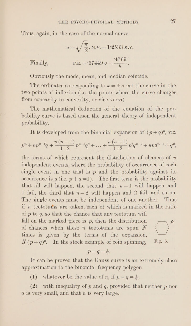 Thus, again, in the case of the normal curve, wae &lt;&lt;? c= \/ 2° M.V. = 1°2538 M.V. ‘4769 Finally, P.E. = 67449 o = j Obviously the mode, mean, and median coincide. The ordinates corresponding to «= +o cut the curve in the two points of inflexion (1.e. the points where the curve changes from concavity to convexity, or vice versa). The mathematical deduction of the equation of the pro- bability curve is based upon the general theory of independent probability. It is developed from the binomial expansion of (p+ q)”, viz. pr bmp ag SOD prose + ED pg npg +9 the terms of which represent the distribution of chances of n independent events, where the probability of occurrence of each single event in one trial is p and the probability against its occurrence is g(1e.p+gq=l1). The first term is the probability that all will happen, the second that n—1 will happen and 1 fail, the third that n—2 will happen and 2 fail, and so on. The single events must be independent of one another. Thus if n teetotuths are taken, each of which is marked in the ratio of p to g, so that the chance that any teetotum will fall on the marked piece is p, then the distribution p of chances when these n teetotums are spun NV &lt; j times is given by the terms of the expansion, N(p+q). In the stock example of coin spinning, = Fig. 6. P=Q= t- It can be proved that the Gauss curve is an extremely close approximation to the binomial frequency polygon (1) whatever be the value of n, if p=q=4, (2) with inequality of p and q, provided that neither p nor g is very small, and that n is very large.