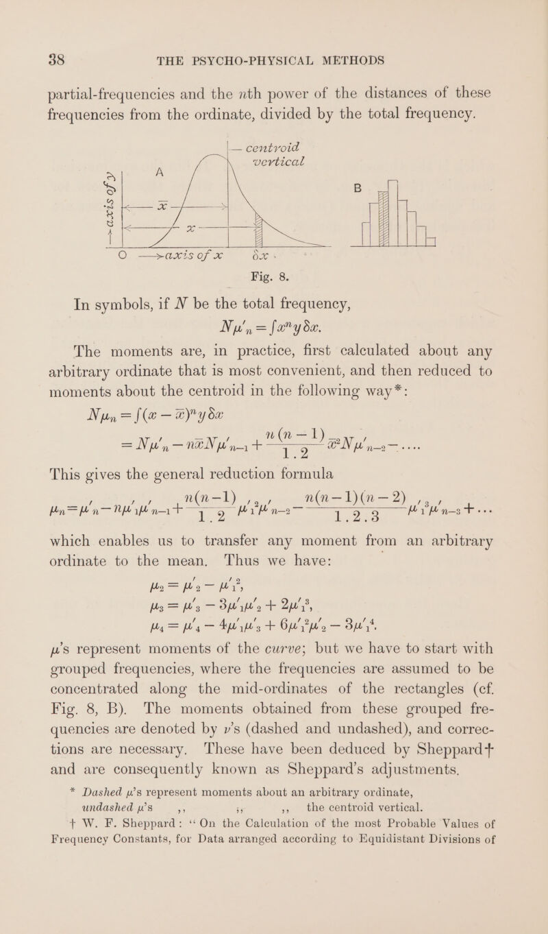 partial-frequencies and the nth power of the distances of these frequencies from the ordinate, divided by the total frequency. ~ In symbols, if V be the total frequency, NN a, = faery de. The moments are, in practice, first calculated about any arbitrary ordinate that is most convenient, and then reduced to moments about the centroid in the following way* = {(a — a) y dx a | ; = Ne'n ee WAIN IL oa + oe GN hs aay eeee This gives the general reduction formula n(in-l n(n—1L)(n—2 Bn = pn — Nf nat = ae TE a3 ( 1 Le UR ae is which enables us to transfer any moment from an arbitrary ordinate to the mean. Thus we have: | Po = We — WY, 3s =&gt; b's — Bw’, + 2p’, peg = fg — Ape y's + Ow’ Pp'g — Bu ws represent moments of the curve; but we have to start with grouped frequencies, where the frequencies are assumed to be concentrated along the mid-ordinates of the rectangles (ef. Fig. 8, B). The moments obtained from these grouped fre- quencies are denoted by v’s (dashed and undashed), and correc- tions are necessary, These have been deduced by Sheppard+ and are consequently known as Sheppard’s adjustments. * Dashed w’s represent moments about an arbitrary ordinate, undashed ws a 55 ,, the centroid vertical. + W. F. Sheppard: ‘On the Calculation of the most Probable Values of Frequency Constants, for Data arranged according to Equidistant Divisions of