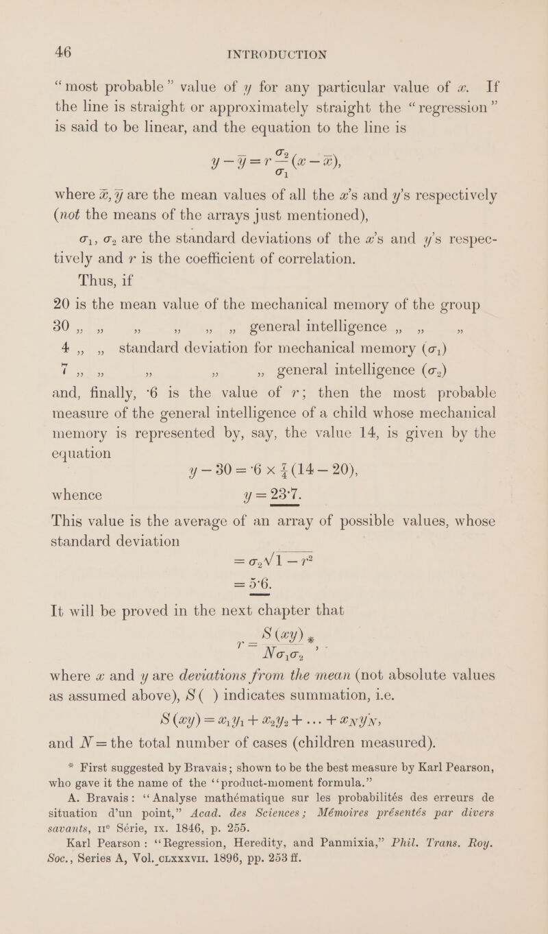 “most probable” value of y for any particular value of w. If the line is straight or approximately straight the “regression ” is said to be linear, and the equation to the line is — Go = eae) where @,¥ are the mean values of all the a’s and y’s respectively (not the means of the arrays just mentioned), o,, o, are the standard deviations of the a’s and ys respec- tively and r is the coefficient of correlation. Thus, if 20 is the mean value of the mechanical memory of the group BO0re a » » » general intelligence ., _,, 2 4 ,, ,, standard deviation for mechanical memory (¢,) ae es ‘ - , general intelligence (c,) and, finally, ‘6 is the value of 7; then the most probable measure of the general intelligence of a child whose mechanical memory is represented by, say, the value 14, is given by the equation y — 30 =°6 x £(14— 20), whence y = 23°7. This value is the average of an array of possible values, whose standard deviation ee ae = 5°6. It will be proved in the next chapter that S (ay) » ~ Now: where w and y are deviations from the mean (not absolute values as assumed above), S(_) indicates summation, 1.e. S (ay) = 291 + LoYo t+... + en yn, and N =the total number of cases (children measured). * First suggested by Bravais; shown to be the best measure by Karl Pearson, who gave it the name of the ‘‘ product-moment formula.” A. Bravais: ‘‘ Analyse mathématique sur les probabilités des erreurs de situation d’un point,” Acad. des Sciences; Mémoires présentés par divers savants, 11° Série, rx. 1846, p. 255. Karl Pearson: ‘‘Regression, Heredity, and Panmixia,”’ Phil. Trans. Roy. Soc., Series A, Vol. cuxxxvu1. 1896, pp. 263 ff.