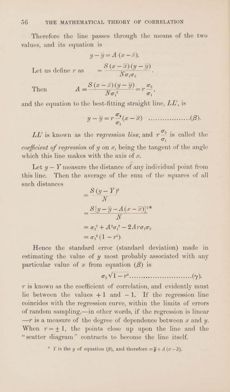 Therefore the line passes through the means of the two values, and its equation is y—y=A (“#-@). _S(@—-@)y-%) S Noo, Then Dk a a Oo ¢ Ut &gt; No? o; Let us define 7 as and the equation to the best-fitting straight line, LL’, is LI’ is known as the regression line, and es is called the 1 coefficient of regression of y on x, being the tangent of the angle which this line makes with the axis of z. Let y — Y measure the distance of any individual point from this line. Then the average of the sum of the squares of all such distances _Sy-¥Y N _Sly-7-4@—a N =o, + Ao, —2Ara.o, =o, 1 =): Hence the standard error (standard deviation) made in estimating the value of y most probably associated with any particular value of « from equation (8) is r is known as the coefficient of correlation, and evidently must he between the values +1 and —1. If the regression line coincides with the regression curve, within the limits of errors of random sampling,—in other words, if the regression is linear —r is a measure of the degree of dependence between « and y. When r=+1, the points close up upon the line and the “scatter diagram” contracts to become the line itself. * Yis the y of equation (8), and therefore =¥+ A (a —2Z).