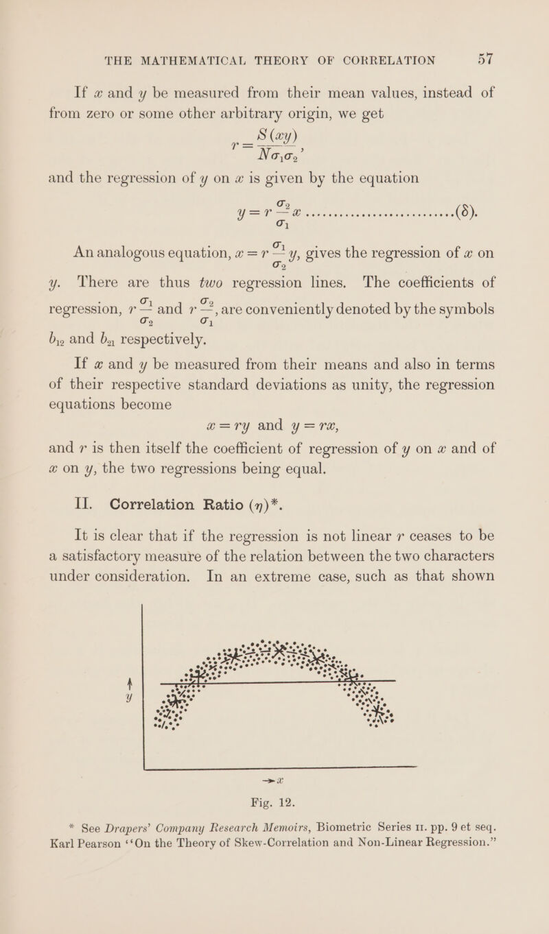 If « and y be measured from their mean values, instead of from zero or some other arbitrary origin, we get Pe oad Na,o,’ and the regression of y on w is given by the equation d O7 : ; An analogous equation, «=r — y, gives the regression of x on Oo y. There are thus two regression lines. The coefficients of : Oo Oo : regression, 7 — and 7 —, are conveniently denoted by the symbols a} Oj by. and b,, respectively. If « and y be measured from their means and also in terms of their respective standard deviations as unity, the regression equations become x=ry and y=re, and r is then itself the coefficient of regression of y on # and of x on y, the two regressions being equal. II. Correlation Ratio (n)*. It is clear that if the regression is not linear r ceases to be a satisfactory measure of the relation between the two characters under consideration. In an extreme case, such as that shown eee e.%@ @ °°. 8 e os % Raee ak ‘. e eo cS&gt; * See Drapers’ Company Research Memoirs, Biometric Series 1. pp. 9 et seq. Karl Pearson ‘‘On the Theory of Skew-Correlation and Non-Linear Regression.”