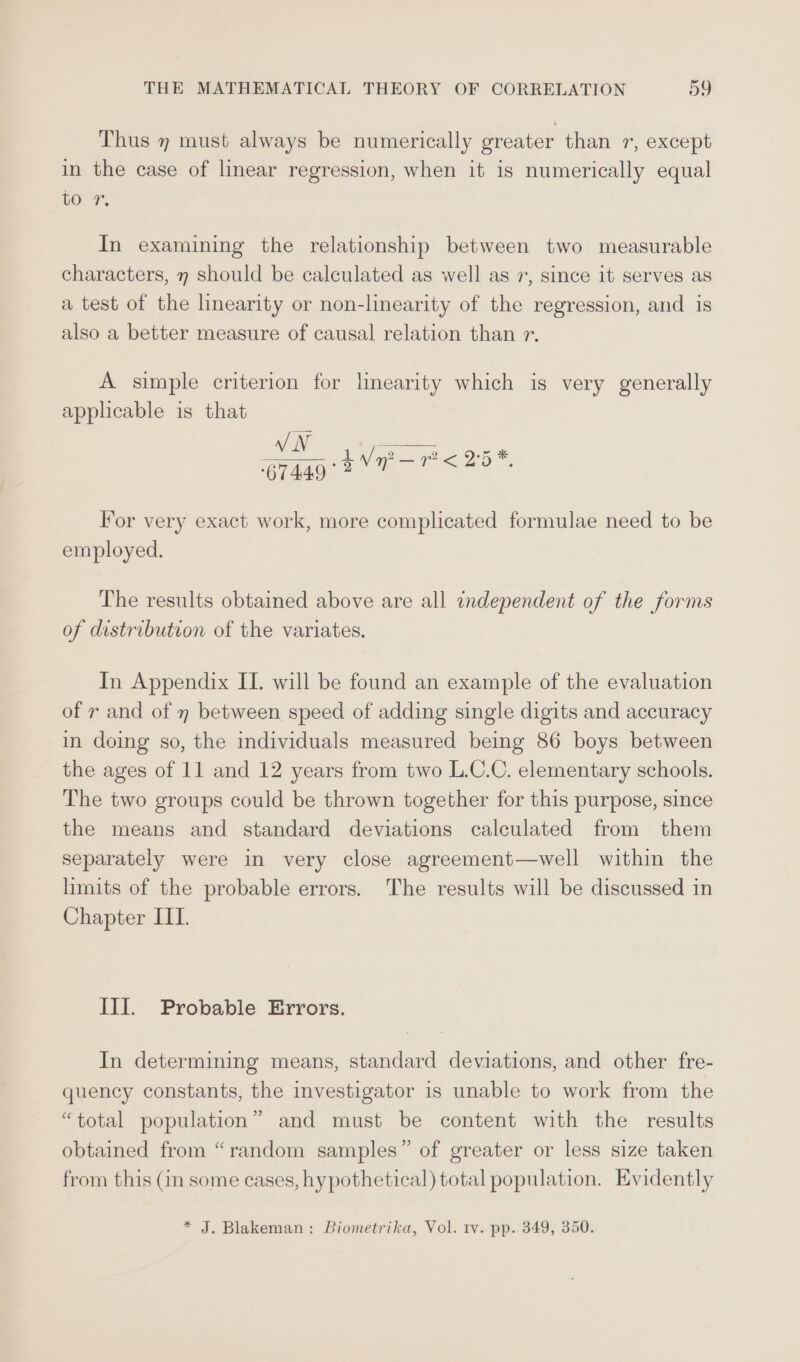 Thus 7 must always be numerically greater than 1, except in the case of linear regression, when it is numerically equal GOP, In examining the relationship between two measurable characters, 7 should be calculated as well as 7, since it serves as a test of the linearity or non-linearity of the regression, and is also a better measure of causal relation than r. A simple criterion for linearity which is very generally applicable is that VN o14ag BNP P&lt; 25 For very exact work, more complicated formulae need to be employed. The results obtained above are all independent of the forms of distribution of the variates. In Appendix II. will be found an example of the evaluation of r and of 7 between speed of adding single digits and accuracy in doing so, the individuals measured being 86 boys between the ages of 11 and 12 years from two L.C.C. elementary schools. The two groups could be thrown together for this purpose, since the means and standard deviations calculated from them separately were in very close agreement—well within the limits of the probable errors. The results will be discussed in Chapter IIT. Ill. Probable Errors. In determining means, standard deviations, and other fre- quency constants, the investigator is unable to work from the “total population” and must be content with the results obtained from “random samples” of greater or less size taken from this (in some cases, hypothetical) total population. Evidently * J. Blakeman: Biometrika, Vol. tv. pp. 349, 350.