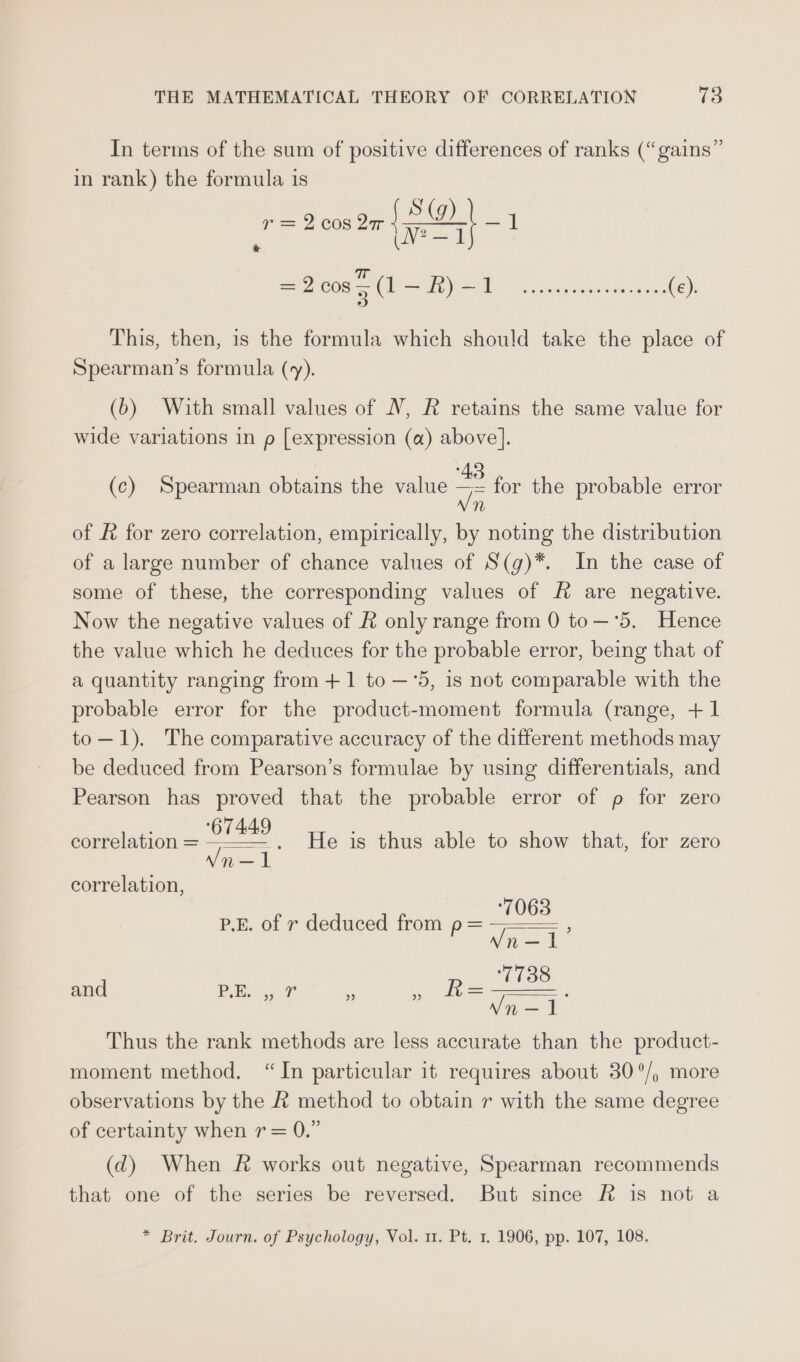 In terms of the sum of positive differences of ranks (“gains” in rank) the formula is edu Step Z = 2 008 2ar |} 1 =2cos5(1—R)-1 Pe Reunance (e). This, then, 1s the formula which should take the place of Spearman’s formula (y). (6) With small values of V, R retains the same value for wide variations in p [expression (a) above]. (c) Spearman obtains the value 2 for the probable error n n/ of # for zero correlation, empirically, by noting the distribution of a large number of chance values of S(g)*. In the case of some of these, the corresponding values of f&amp; are negative. Now the negative values of &amp; only range from 0 to—°‘5. Hence the value which he deduces for the probable error, being that of a quantity ranging from + 1 to —°5, 1s not comparable with the probable error for the product-moment formula (range, +1 to—1). The comparative accuracy of the different methods may be deduced from Pearson’s formulae by using differentials, and Pearson has proved that the probable error of p for zero correlation = “SS - He is thus able to show that, for zero n — correlation, P.E. of r deduced from p= pei : Mi and PE. ,, 7 8 epee We Vn —1 Thus the rank methods are less accurate than the product- moment method. “In particular it requires about 30°/, more observations by the &amp; method to obtain r with the same degree of certainty when r= 0.” (d) When R&amp; works out negative, Spearman recommends that one of the series be reversed. But since Ff is not a * Brit. Journ. of Psychology, Vol. 11. Pt. 1. 1906, pp. 107, 108.