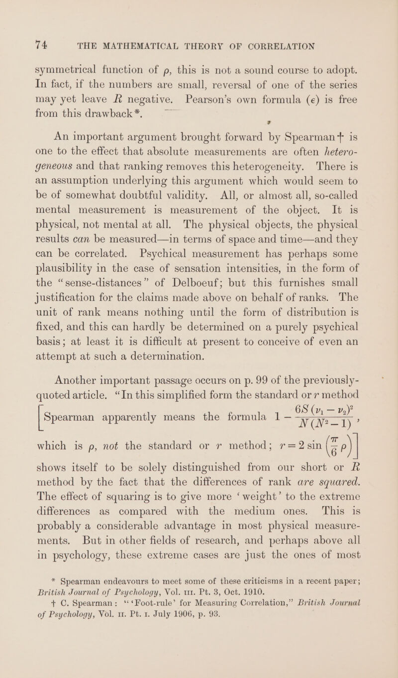 symmetrical function of p, this is not a sound course to adopt. In fact, if the numbers are small, reversal of one of the series may yet leave J? negative. Pearson’s own formula (e) is free from this drawback *. } ay - An important argument brought forward by Spearman‘ is one to the effect that absolute measurements are often hetero- geneous and that ranking removes this heterogeneity. There is an assumption underlying this argument which would seem to be of somewhat doubtful validity. All, or almost all, so-called mental measurement is measurement of the object. It is physical, not mental at all. The physical objects, the physical results can be measured—in terms of space and time—and they can be correlated. Psychical measurement has perhaps some plausibility in the case of sensation intensities, in the form of the “sense-distances” of Delboeuf; but this furnishes small justification for the claims made above on behalf of ranks. The unit of rank means nothing until the form of distribution is fixed, and this can hardly be determined on a purely psychical basis; at least it 1s difficult at present to conceive of even an attempt at such a determination. Another important passage occurs on p. 99 of the previously- quoted article. “In this simplified form the standard or 7 method OS (v1, — v2)? N (N?—-1) ’ which is p, not the standard or r method; r=2sin a P) | | Spearman apparently means the formula 1 — shows itself to be solely distinguished from our short or method by the fact that the differences of rank are squared. The effect of squaring is to give more ‘ weight’ to the extreme differences as compared with the medium ones. This is probably a considerable advantage in most physical measure- ments. But in other fields of research, and perhaps above all in psychology, these extreme cases are just the ones of most * Spearman endeavours to meet some of these criticisms in a recent paper ; British Journal of Psychology, Vol. tt. Pt. 3, Oct. 1910. + C. Spearman: ‘‘‘Foot-rule’ for Measuring Correlation,” British Journal of Psychology, Vol. u. Pt. 1. July 1906, p. 93.