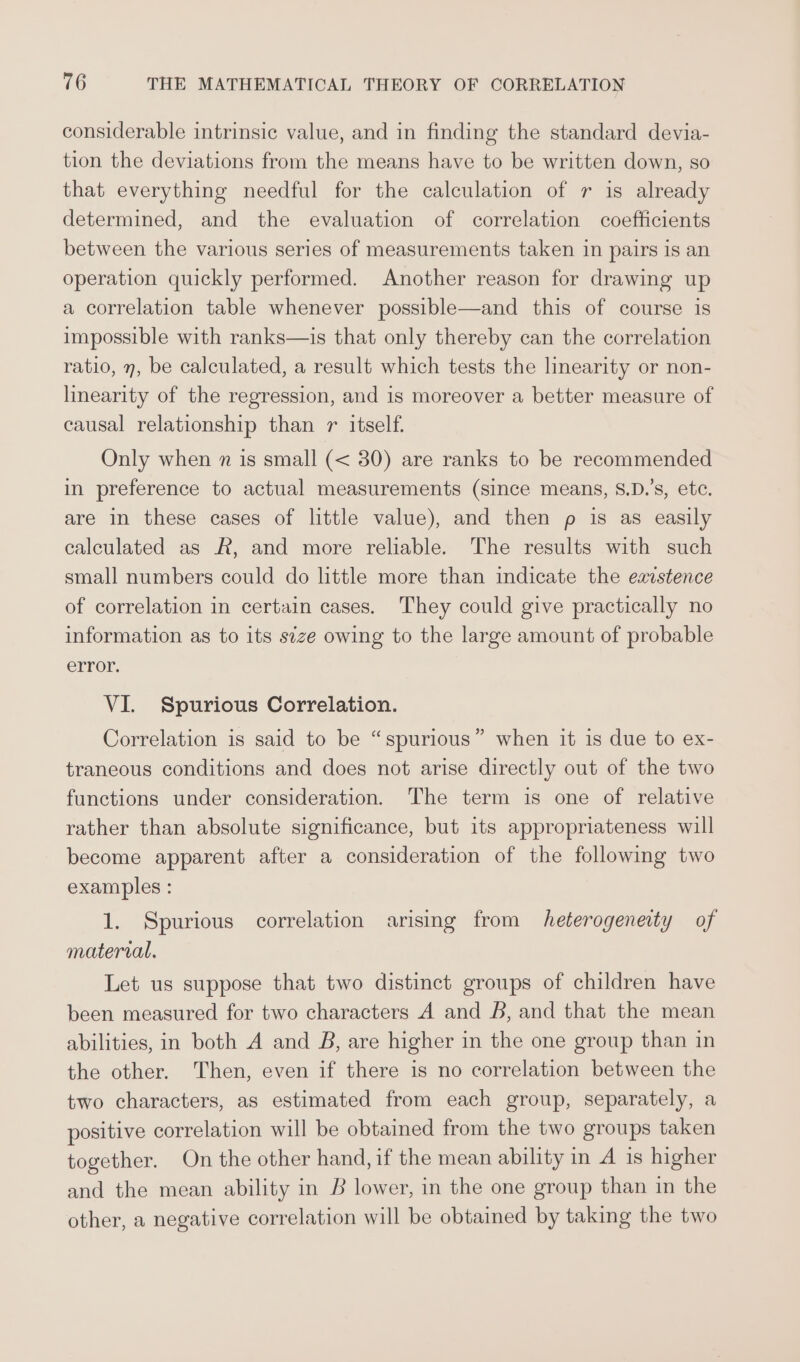 considerable intrinsic value, and in finding the standard devia- tion the deviations from the means have to be written down, so that everything needful for the calculation of r is already determined, and the evaluation of correlation coefficients between the various series of measurements taken in pairs is an operation quickly performed. Another reason for drawing up a correlation table whenever possible—and this of course is impossible with ranks—is that only thereby can the correlation ratio, n, be calculated, a result which tests the linearity or non- linearity of the regression, and is moreover a better measure of causal relationship than 7 itself. Only when n is small (&lt; 30) are ranks to be recommended in preference to actual measurements (since means, 8.D.’s, etc. are in these cases of little value), and then p is as easily calculated as R, and more reliable. The results with such small numbers could do little more than indicate the eaistence of correlation in certain cases. They could give practically no information as to its s¢ze owing to the large amount of probable error. VI. Spurious Correlation. Correlation is said to be “spurious” when it is due to ex- traneous conditions and does not arise directly out of the two functions under consideration. The term is one of relative rather than absolute significance, but its appropriateness will become apparent after a consideration of the following two examples : 1. Spurious correlation arising from heterogeneity of material. Let us suppose that two distinct groups of children have been measured for two characters A and B, and that the mean abilities, in both A and B, are higher in the one group than in the other. Then, even if there is no correlation between the two characters, as estimated from each group, separately, a positive correlation will be obtained from the two groups taken together. On the other hand, if the mean ability in A is higher and the mean ability in B lower, in the one group than in the other, a negative correlation will be obtained by taking the two