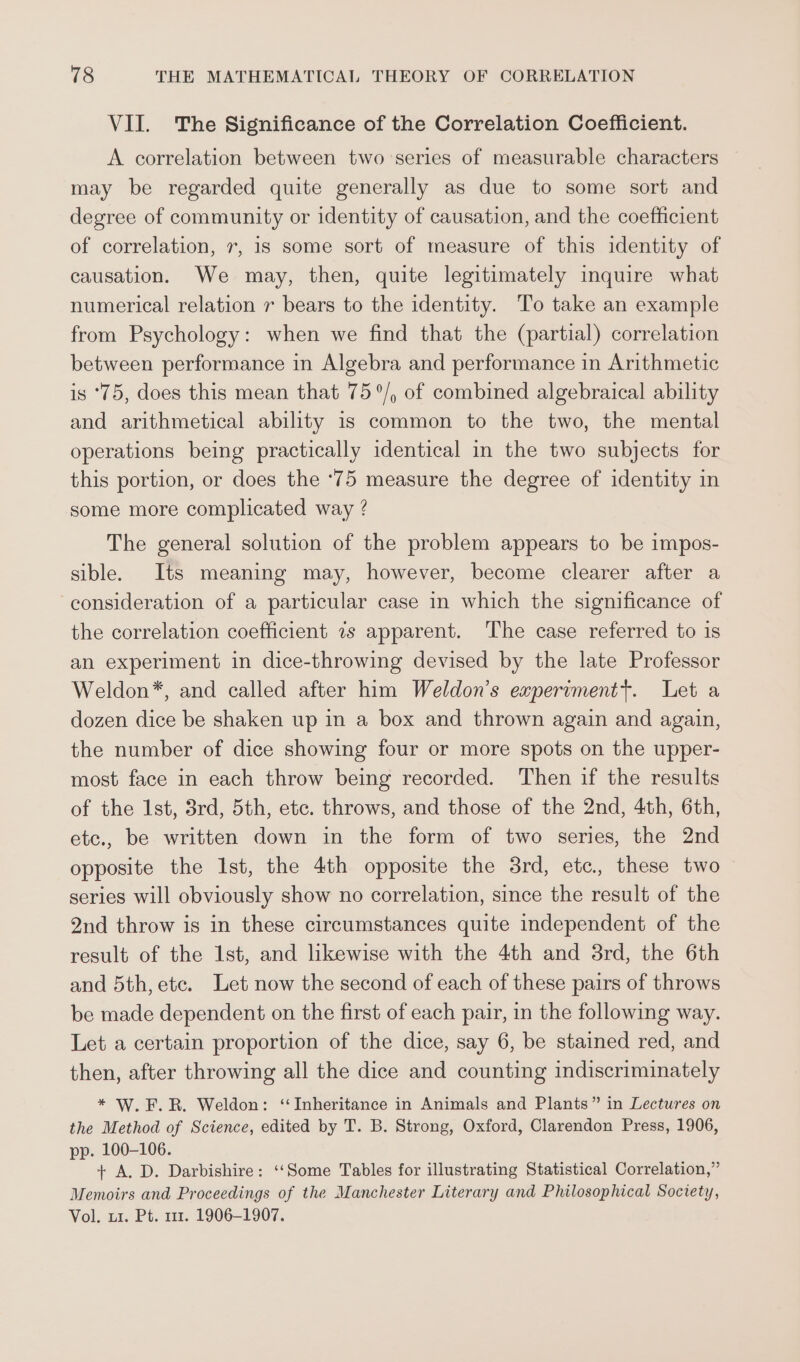 VII. The Significance of the Correlation Coefficient. A correlation between two series of measurable characters may be regarded quite generally as due to some sort and degree of community or identity of causation, and the coefficient of correlation, 7, 1s some sort of measure of this identity of causation. We may, then, quite legitimately inquire what numerical relation 7 bears to the identity. To take an example from Psychology: when we find that the (partial) correlation between performance in Algebra and performance in Arithmetic is ‘75, does this mean that 75°/, of combined algebraical ability and arithmetical ability 1s common to the two, the mental operations being practically identical in the two subjects for this portion, or does the ‘75 measure the degree of identity in some more complicated way ? The general solution of the problem appears to be impos- sible. Its meaning may, however, become clearer after a consideration of a particular case in which the significance of the correlation coefficient 7s apparent. The case referred to 1s an experiment in dice-throwing devised by the late Professor Weldon*, and called after him Weldon’s experimentt. Let a dozen dice be shaken up in a box and thrown again and again, the number of dice showing four or more spots on the upper- most face in each throw being recorded. Then if the results of the 1st, 3rd, 5th, etc. throws, and those of the 2nd, 4th, 6th, etc., be written down in the form of two series, the 2nd opposite the Ist, the 4th opposite the 8rd, etc. these two series will obviously show no correlation, since the result of the 2nd throw is in these circumstances quite independent of the result of the 1st, and likewise with the 4th and 8rd, the 6th and 5th, etc. Let now the second of each of these pairs of throws be made dependent on the first of each pair, in the following way. Let a certain proportion of the dice, say 6, be stained red, and then, after throwing all the dice and counting indiscriminately * W.F.R. Weldon: ‘Inheritance in Animals and Plants” in Lectures on the Method of Science, edited by T. B. Strong, Oxford, Clarendon Press, 1906, pp. 100-106. + A. D. Darbishire: ‘‘Some Tables for illustrating Statistical Correlation,” Memoirs and Proceedings of the Manchester Literary and Philosophical Society, Vol. u1. Pt. 111. 1906-1907.