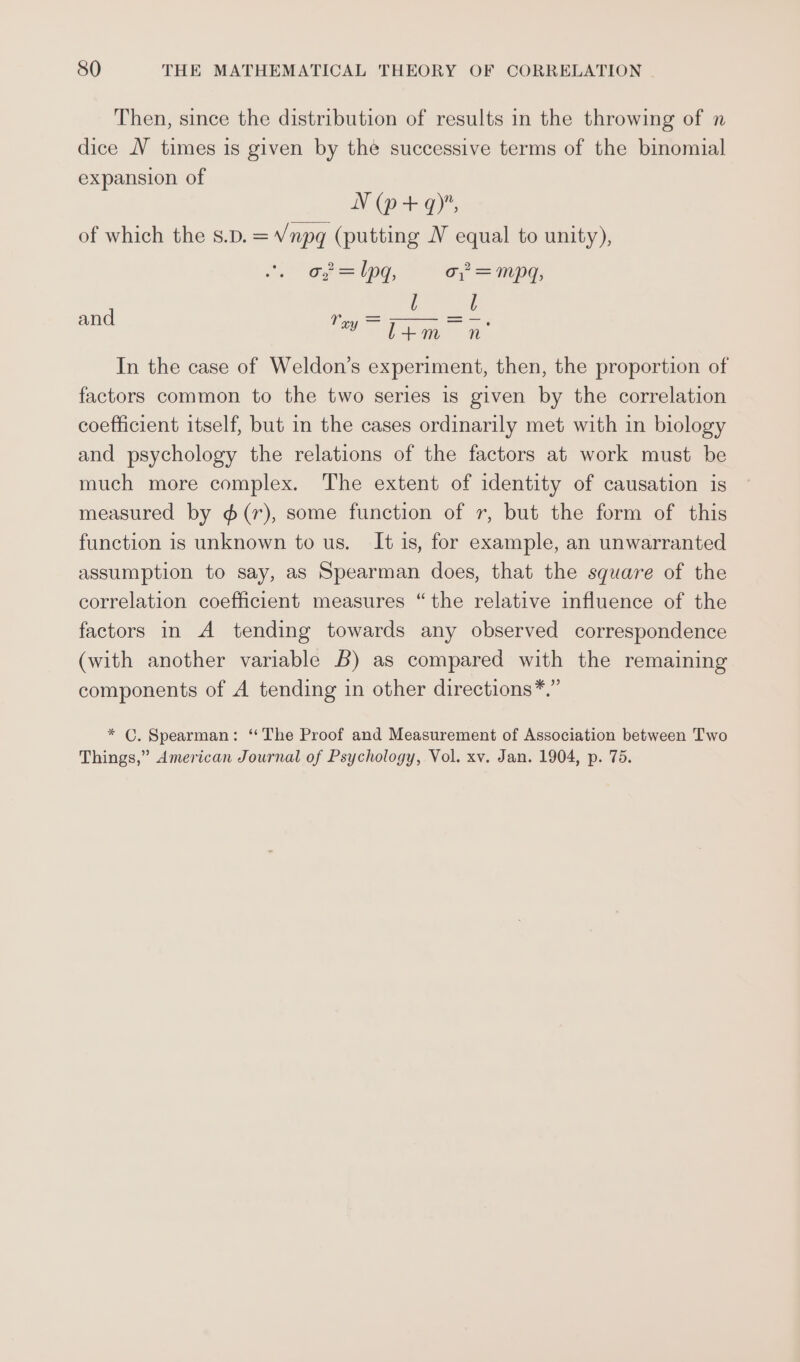 Then, since the distribution of results in the throwing of n dice NV times is given by the successive terms of the binomial expansion of N (p+ 9), of which the s.p.=V/npq (putting N equal to unity), o, = lpg, o,°= mpq, l l and tag Thang = In the case of Weldon’s experiment, then, the proportion of factors common to the two series is given by the correlation coefficient itself, but in the cases ordinarily met with in biology and psychology the relations of the factors at work must be much more complex. The extent of identity of causation is measured by ¢(r), some function of r, but the form of this function is unknown to us. It is, for example, an unwarranted assumption to say, as Spearman does, that the square of the correlation coefficient measures “the relative influence of the factors in A tending towards any observed correspondence (with another variable 6) as compared with the remaining components of A tending in other directions*.” * C. Spearman: “The Proof and Measurement of Association between Two Things,” American Journal of Psychology, Vol. xv. Jan. 1904, p. 75.