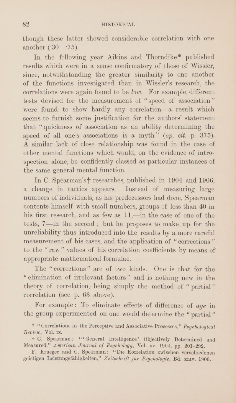 though these latter showed considerable correlation with one another (‘'30—‘75). In the following year Aikins and Thorndike* published results which were in a sense confirmatory of those of Wissler, since, notwithstanding the greater similarity to one another of the functions investigated than in Wissler’s research, the correlations were again found to be low. For example, different tests devised for the measurement of “speed of association ” were found to show hardly any correlation—a result which seems to furnish some justification for the authors’ statement that “quickness of association as an ability determining the speed of all one’s associations is a myth” (op. cit. p. 375). A similar lack of close relationship was found in the case of other mental functions which would, on the evidence of intro- spection alone, be confidently classed as particular instances of the same general mental function. In C. Spearman’st researches, published in 1904 and 1906, a change in tactics appears. Instead of measuring large numbers of individuals, as his predecessors had done, Spearman contents himself with small numbers, groups of less than 40 in his first research, and as few as 11,—1in the case of one of the tests, 7—in the second; but he proposes to make up for the unreliability thus introduced into the results by a more careful measurement of his cases, and the application of “corrections ” to the “raw” values of his correlation coefficients by means of appropriate mathematical formulae. The “corrections” are of two kinds. One is that for the “elimination of irrelevant factors” and is nothing new in the theory of correlation, being simply the method of “ partial” correlation (see p. 63 above). For example: To eliminate effects of difference of age in the group experimented on one would determine the “ partial ” * «Correlations in the Perceptive and Associative Processes,” Psychological Review, Vol. 1x. + C. Spearman; ‘‘‘General Intelligence’ Objectively Determined and Measured,” American Journal of Psychology, Vol. xv. 1904, pp. 201-292. F. Krueger and C. Spearman: “Die Korrelation zwischen verschiedenen geistigen Leistungsfahigkeiten,” Zeitschrift fiir Psychologie, Bd. xxiv. 1906.