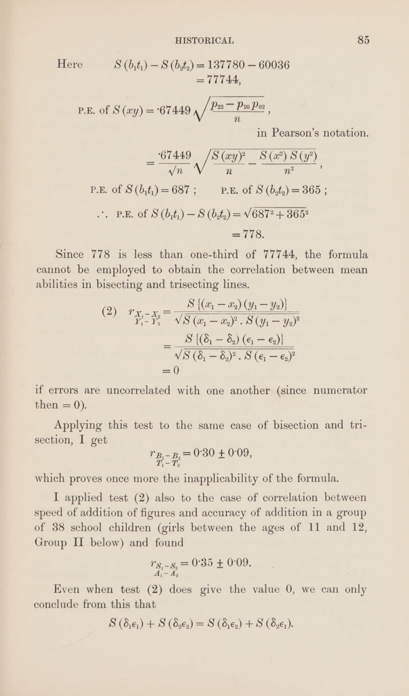 Here S (b,t,) — S (Bats) = 137780 — 60036 = 77744, p.B. of S (xy) =°67449 af fois in Pearson’s notation. _ 67449 /S(ayP S(#) S(y’) ee n n2 : P.Bret iS'(0,2;) = 687 Pe. of 8 (b,)= 365. ‘, BE. of S(b,t,) — 8 (bf2) = V687? + 3652 =o: Since 778 is less than one-third of 77744, the formula cannot be employed to obtain the correlation between mean abilities in bisecting and trisecting lines. (2) rx -x,= S ((@, = (Y% — Ye)} iG = 5 V8 co, Sa Hay ° S (Y ry Yo)” 7 S {(6, — 6) (eg — €2)} v'S (6, — 6,)?. S(e —e&amp;) =) if errors are uncorrelated with one another (since numerator then = 0). Applying this test to the same case of bisection and tri- section, I get ‘2-3 0°30 + 0:09, L.-T, which proves once more the inapplicability of the formula. I applied test (2) also to the case of correlation between speed of addition of figures and accuracy of addition in a group of 38 school children (girls between the ages of 11 and 12, Group II below) and found Ly Meee a 0°35 + 0:09. A, ~ Ay Even when test (2) does give the value 0, we can only conclude from this that S (8,¢,) + S (d,€.) = S (d,¢,) + S (826).