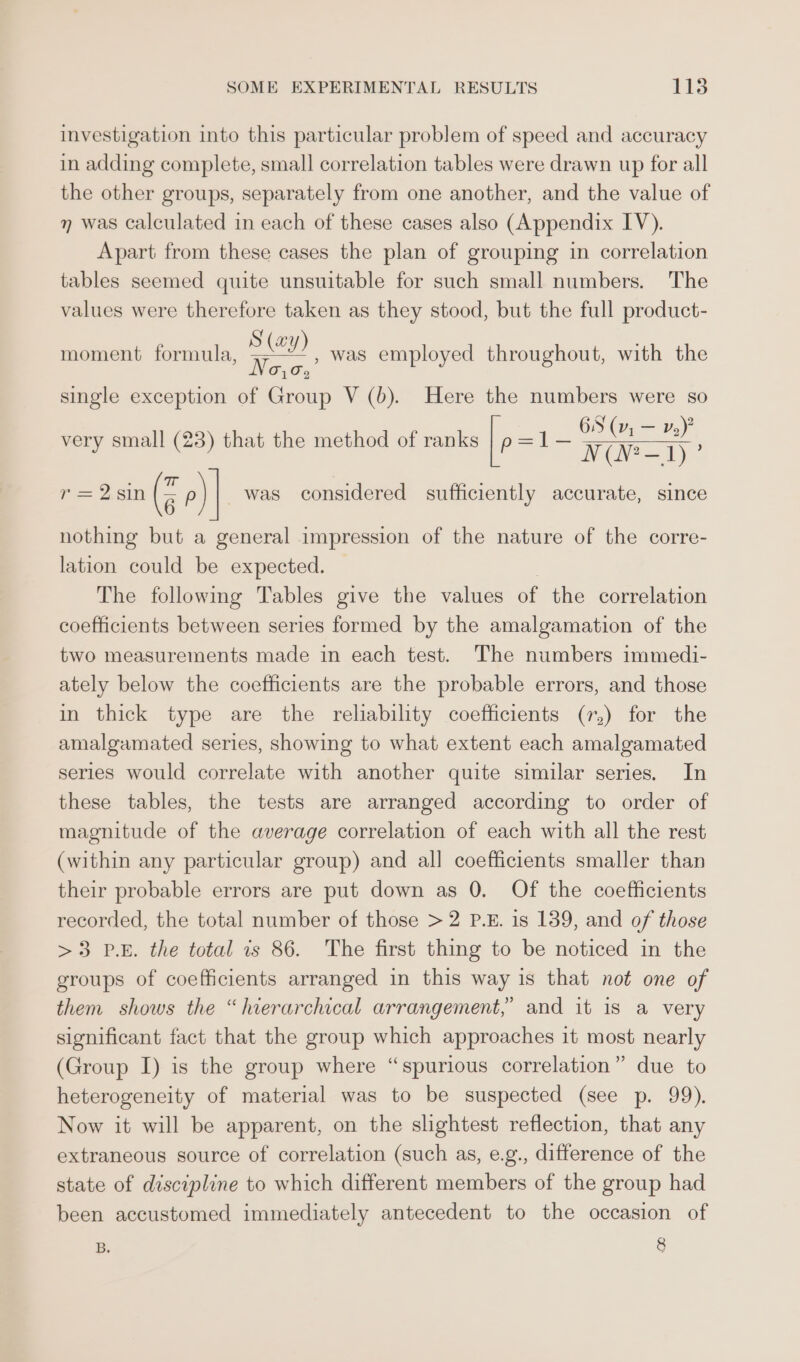 investigation into this particular problem of speed and accuracy in adding complete, small correlation tables were drawn up for all the other groups, separately from one another, and the value of n was calculated in each of these cases also (Appendix IV). Apart from these cases the plan of grouping in correlation tables seemed quite unsuitable for such small numbers. The values were therefore taken as they stood, but the full product- S (wy) * Nevo. single exception of Group V(b). Here the numbers were so 6S (1, — v2)? NN? = 1) f= 2 Sin @ p) was considered sufficiently accurate, since , was employed throughout, with the moment formula very small (23) that the method of ranks |p =l1- nothing but a general impression of the nature of the corre- lation could be expected. The following Tables give the values of the correlation coefficients between series formed by the amalgamation of the two measurements made in each test. The numbers immedi- ately below the coefficients are the probable errors, and those in thick type are the reliability coefficients (r,) for the amalgamated series, showing to what extent each amalgamated series would correlate with another quite similar series. In these tables, the tests are arranged according to order of magnitude of the average correlation of each with all the rest (within any particular group) and all coefficients smaller than their probable errors are put down as 0. Of the coefficients recorded, the total number of those &gt;2 P.E. is 139, and of those &gt;3 P.E. the total is 86. The first thing to be noticed in the groups of coefficients arranged in this way is that not one of them shows the “hierarchical arrangement,” and it is a very significant fact that the group which approaches 1t most nearly (Group I) is the group where “spurious correlation” due to heterogeneity of material was to be suspected (see p. 99). Now it will be apparent, on the slightest reflection, that any extraneous source of correlation (such as, e.g., difference of the state of discipline to which different members of the group had been accustomed immediately antecedent to the occasion of B, 8