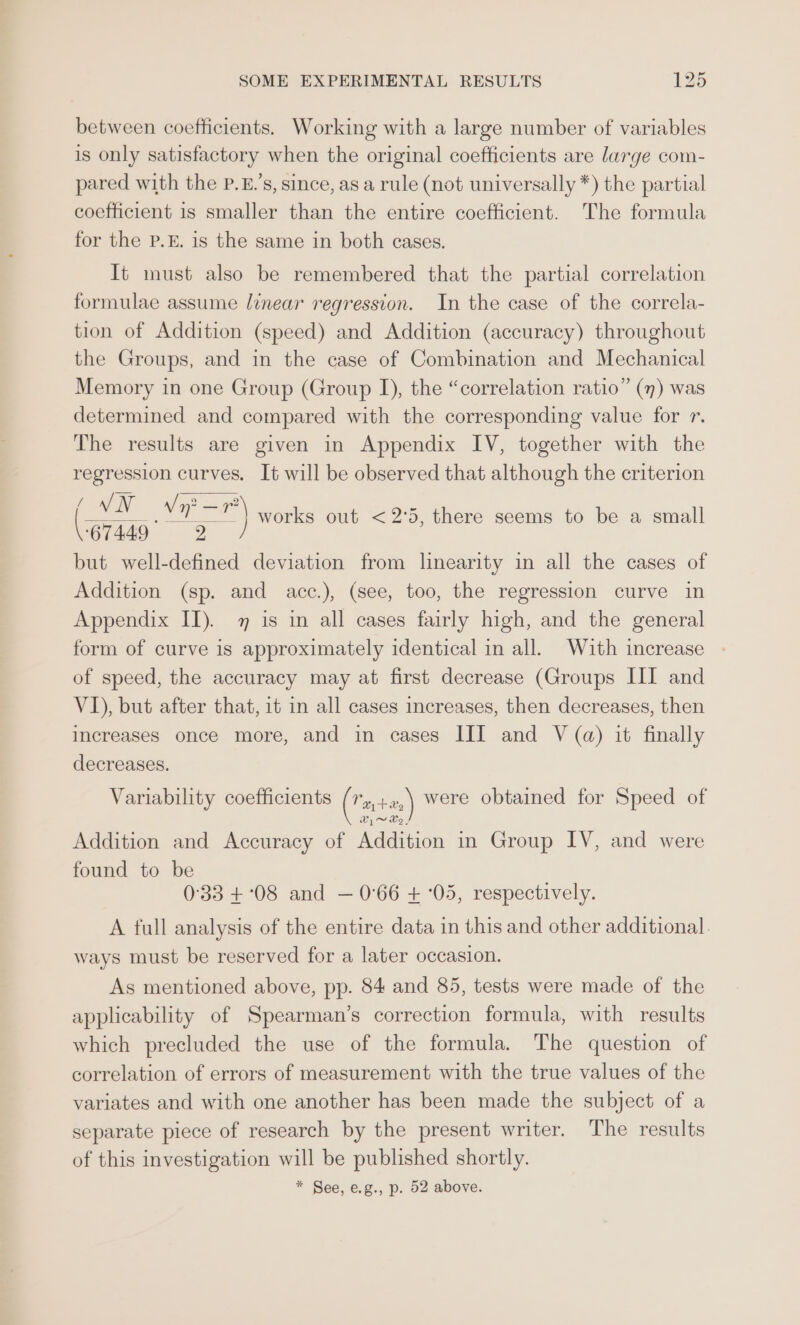 between coefficients. Working with a large number of variables is only satisfactory when the original coefficients are large com- pared with the P.£.’s, since, as a rule (not universally *) the partial coefficient is smaller than the entire coefficient. The formula for the P.E. is the same in both cases. It must also be remembered that the partial correlation formulae assume linear regression. In the case of the correla- tion of Addition (speed) and Addition (accuracy) throughout the Groups, and in the case of Combination and Mechanical Memory in one Group (Group I), the “correlation ratio” (7) was determined and compared with the corresponding value for r. The results are given in Appendix IV, together with the regression curves. It will be observed that although the criterion ie works out &lt;2°5, there seems to be a small 67449 2 but well-defined deviation from linearity in all the cases of Addition (sp. and acc.), (see, too, the regression curve in Appendix II). 7 is in all cases fairly high, and the general form of curve is approximately identical in all. With increase of speed, the accuracy may at first decrease (Groups III and VI), but after that, it in all cases increases, then decreases, then increases once more, and in cases III and V (a) it finally decreases. Variability coefficients (Tata) were obtained for Speed of Addition and Accuracy of Addition in Group IV, and were found to be 0:33 +°08 and — 0°66 + :05, respectively. A full analysis of the entire data in this and other additional. ways must be reserved for a later occasion. As mentioned above, pp. 84 and 85, tests were made of the applicability of Spearman’s correction formula, with results which precluded the use of the formula. The question of correlation of errors of measurement with the true values of the variates and with one another has been made the subject of a separate piece of research by the present writer. The results of this investigation will be published shortly. * See, e.g., p. 52 above.