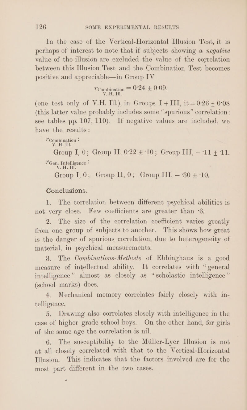 In the case of the Vertical-Horizontal Illusion Test, it is perhaps of interest to note that if subjects showing a negative value of the illusion are excluded the value of the correlation between this Illusion Test and the Combination Test becomes positive and appreciable—in Group IV Y Combination = 0°24 at: 0:09, AWG Lele JU (one test only of V.H. Ill), in Groups I+ III, it =0-26 + 0:08 (this latter value probably includes some “spurious” correlation: see tables pp. 107, 110). If negative values are included, we have the results: Combination - V. H. U1. Group I, 0; Group II, 022 +°10; Group II, —:11 4°11. Gen. Intelligence - V. H. Ul. Group 1,0; Group II, 0; Group ITI, —-30 + -10. Conclusions. 1. The correlation between different psychical abilities is not very close. Few coefficients are greater than ‘6. 2. The size of the correlation coefficient varies greatly from one group of subjects to another. This shows how great is the danger of spurious correlation, due to heterogeneity of material, in psychical measurements. 3. The Combinations-Methode of Ebbinghaus is a good measure of intellectual ability. It correlates with “general intelligence” almost as closely as “scholastic intelligence ” (school marks) does. 4. Mechanical memory correlates fairly closely with in- telligence. 5. Drawing also correlates closely with intelligence in the case of higher grade school boys. On the other hand, for girls of the same age the correlation is nil. 6. The susceptibility to the Miiller-Lyer Illusion is not at all closely correlated with that to the Vertical-Horizontal Illusion. This indicates that the factors involved are for the most part different in the two cases. -