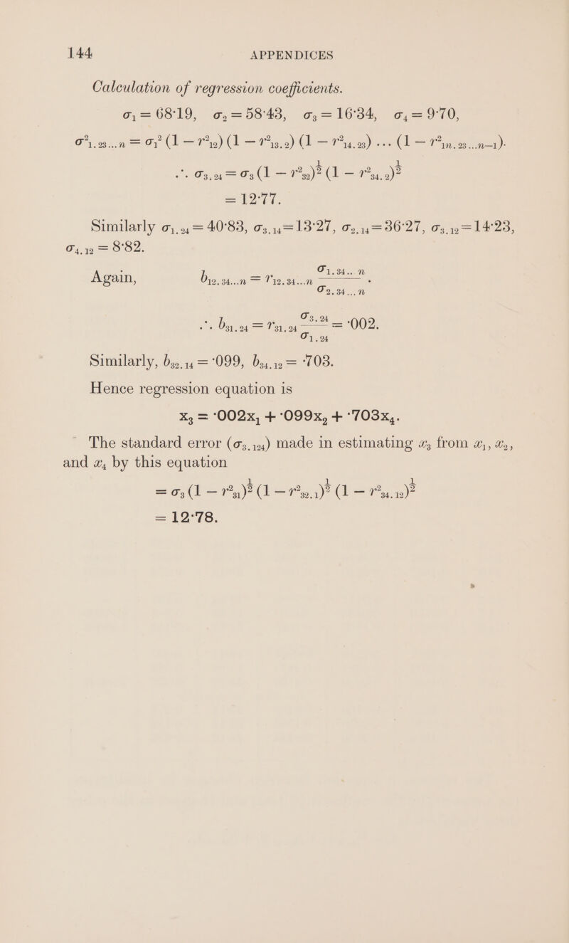 Calculation of regression coefficients. G—63 ld ¢@—9043, %,— 106s (or 10) Oy 03 eelOy (beg = Pig) (bea) ee Cl Se = Gs,0= F9(1 1)? L ~ Pea)? ca a a Shuilarly Gj) 4)= 40°83, 63,013 '21, G1 — 66 21, oe 1, CG, 9 =O Oo. : 01.34...” Again, Degli is . 2.34... “ 03.0 , » 3) 24 = 11,04 —— = 002. O71. 24 Similarly, Des. i 099, Dei ts — ‘703. Hence regression equation is X, = 002x, + ‘099x, + °703x,. ~ The standard error (o3,,,,) made in estimating «; from a, #6, and «, by this equation a aD All) = 03 (1 a 3) (1 ea oa)” (I = 4) = 12°78.