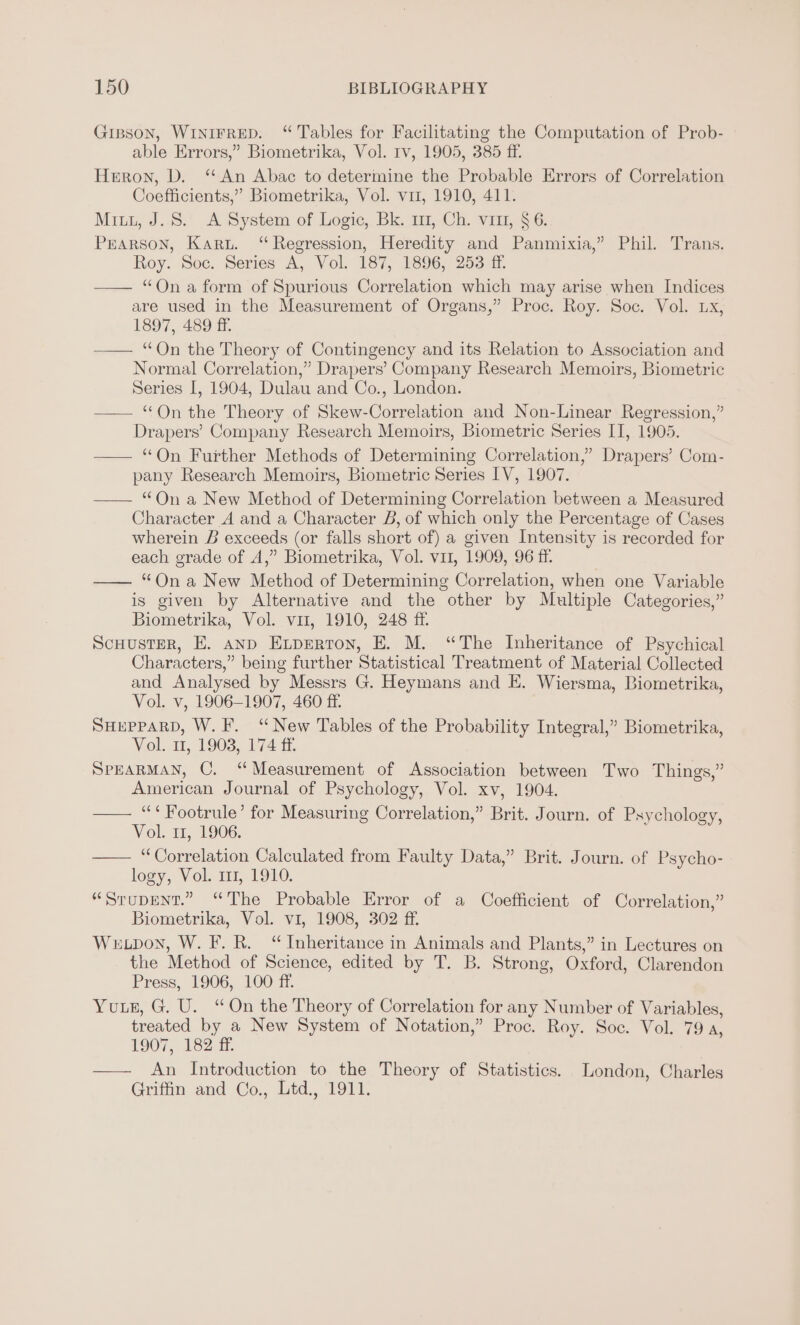 Gipson, WINIFRED. “ Tables for Facilitating the Computation of Prob- able Errors,” Biometrika, Vol. Iv, 1905, 385 ff. Heron, D. “An Abac to determine the Probable Errors of Correlation Coefficients,” Biometrika, Vol. vir, 1910, 411. Mitt, J.S. A System of Logic, Bk. 111, Ch. vin, § 6. PEARSON, Karu. “Regression, Heredity and Panmixia,” Phil. Trans, Roy. Soc. Series A, Vol. 187, 1896, 253 ff. — “Ona form of Spurious Correlation which may arise when Indices are used in the Measurement of Organs,” Proc. Roy. Soc. Vol. Lx, 1897, 489 ff. —— “On the Theory of Contingency and its Relation to Association and Normal Correlation,” Drapers’ Company Research Memoirs, Biometric Series I, 1904, Dulau and Co., London. —— “On the Theory of Skew-Correlation and Non-Linear Regression,” Drapers’ Company Research Memoirs, Biometric Series II, 1905. —— “On Further Methods of Determining Correlation,’ Drapers’ Com- pany Research Memoirs, Biometric Series IV, 1907. —— “On a New Method of Determining Correlation between a Measured Character A and a Character B, of which only the Percentage of Cases wherein B exceeds (or falls short of) a given Intensity is recorded for each grade of A,” Biometrika, Vol. vi1, 1909, 96 ff. —— “Ona New Method of Determining Correlation, when one Variable is given by Alternative and the other by Multiple Categories,” Biometrika, Vol. vir, 1910, 248 ff. Scuuster, E. anp Experton, E. M. “The Inheritance of Psychical Characters,” being further Statistical Treatment of Material Collected and Analysed by Messrs G. Heymans and E. Wiersma, Biometrika, Vol. v, 1906-1907, 460 ff SHEPPARD, W.F. ‘New Tables of the Probability Integral,” Biometrika, Vol. 11, 1903, 174 4% SPEARMAN, C. “Measurement of Association between Two Things,” American Journal of Psychology, Vol. xv, 1904. —— “‘Footrule’ for Measuring Correlation,” Brit. Journ. of Psychology, Vol. i1, 1906. —— “Correlation Calculated from Faulty Data,” Brit. Journ. of Psycho- logy, Vol. 111, 1910. “Srupent.” “The Probable Error of a Coefficient of Correlation,” Biometrika, Vol. v1, 1908, 302 ff. Weupon, W. F. R. “Inheritance in Animals and Plants,” in Lectures on the Method of Science, edited by T. B. Strong, Oxford, Clarendon Press, 1906, 100 ff. Yue, G. U. “On the Theory of Correlation for any Number of Variables, treated by a New System of Notation,” Proc. Roy. Soc. Vol. 79, 1907, 182 ff. —— An Introduction to the Theory of Statistics. London, Charles Griffin and Co., Ltd., 1911.