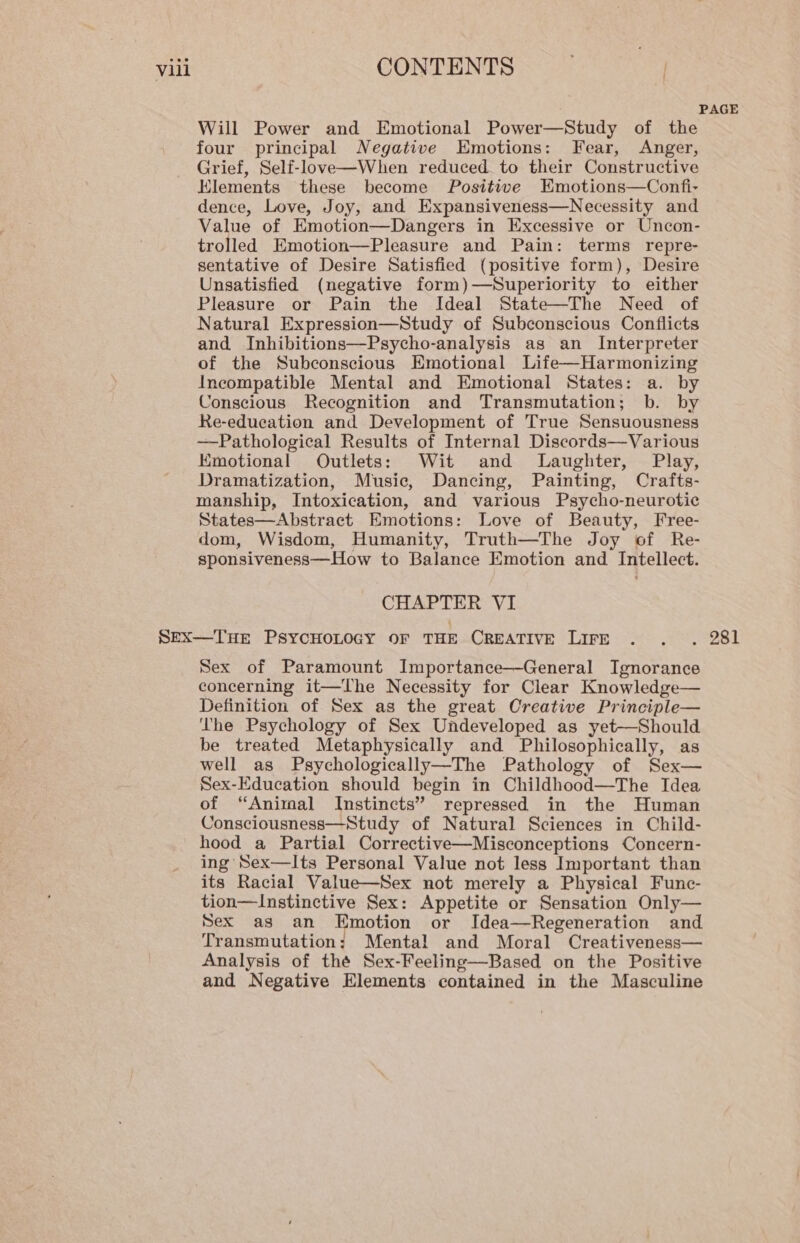 PAGE Will Power and Emotional Power—Study of the four principal Negative Emotions: Fear, Anger, Grief, Self-love—When reduced. to their Constructive Elements these become Positive HKmotions—Confi- dence, Love, Joy, and Expansiveness—Necessity and Value of Emotion—Dangers in Excessive or Uncon- trolled Emotion—Pleasure and Pain: terms repre- sentative of Desire Satisfied (positive form), Desire Unsatisfied (negative form)—Superiority to either Pleasure or Pain the Ideal State—The Need of Natural Expression—Study of Subconscious Conflicts and Inhibitions—Psycho-analysis as an Interpreter of the Subconscious Emotional Life—Harmonizing Incompatible Mental and Emotional States: a. by Conscious Recognition and Transmutation; b. by Re-education and Development of True Sensuousness —Pathological Results of Internal Discords—Various Kmotional Outlets: Wit and Laughter, Play, Dramatization, Music, Dancing, Painting, Crafts- manship, Intoxication, and various Psycho-neurotic States—Abstract Emotions: Love of Beauty, Free- dom, Wisdom, Humanity, Truth—The Joy of Re- sponsiveness—How to Balance Emotion and Intellect. CHAPTER VI SEX—THE PSYCHOLOGY OF THE CREATIVE LIFE . . . 281 Sex of Paramount Importance—General Ignorance concerning it—The Necessity for Clear Knowledge— Definition of Sex as the great Creative Principle— The Psychology of Sex Undeveloped as yet—Should be treated Metaphysically and Philosophically, as well as Psychologically—The Pathology of Sex— Sex-Education should begin in Childhood—The Tdea of “Animal Instincts” repressed in the Human Consciousness—Study of Natural Sciences in Child- hood a Partial Corrective—Misconceptions Concern- ing Sex—Its Personal Value not less Important than its Racial Value—Sex not merely a Physical Func- tion—Instinctive Sex: Appetite or Sensation Only— Sex as an Emotion or Idea—Regeneration and Transmutation: Mental and Moral Creativeness— Analysis of thé Sex-Feeling—Based on the Positive and Negative Elements contained in the Masculine