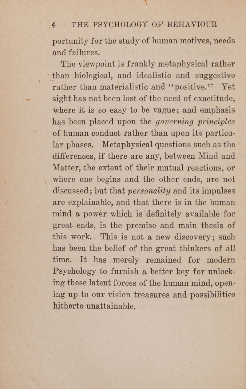 _ portunity for the study of human motives, needs and failures. | The viewpoint is frankly metaphysical rather rather than materialistic and ‘‘positive.’’ Yet sight has not been lost of the need of exactitude, where it is so easy to be vague; and emphasis has been placed upon the governing principles of human conduct rather than upon its particu- lar phases. Metaphysical questions such as the differences, if there are any, between Mind and Matter, the extent of their mutual reactions, or where one begins and the other ends, are not discussed; but that personality and its impulses are explainable, and that there is in the human mind a power which is definitely available for great ends, is the premise and main thesis of this work. This is not a new discovery; such has been the belief of the great thinkers of all — time. It has merely remained for modern Psychology to furnish a better key for unlock- ing these latent forces of the human mind, open- ing up to our vision treasures and possibilities hitherto unattainable,