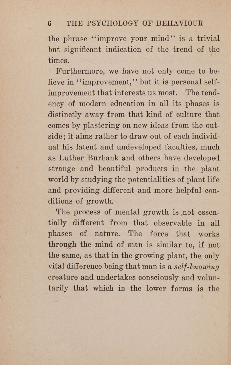 the phrase ‘‘improve your mind”’ is a trivial but significant indication of the trend of the times. Furthermore, we have not only come to be- lieve in ‘‘improvement,’’ but it is personal self- improvement that interests us most. The tend- ency of modern education in all its phases is distinctly away from that kind of culture that comes by plastering on new ideas from the out- side; it aims rather to draw out of each individ- ual his latent and undeveloped faculties, much as Luther Burbank and others have developed strange and beautiful products in the plant world by studying the potentialities of plant life and providing different and more helpful con- ditions of growth. The process of mental growth is not essen- tially different from that observable in all phases of nature. The force that works through the mind of man is similar to, if not the same, as that in the growing plant, the only vital difference being that man is a self-knowing creature and undertakes consciously and volun- tarily that which in the lower forms is the