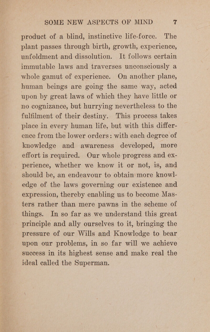 product of a blind, instinctive life-force. The plant passes through birth, growth, experience, unfoldment and dissolution. It follows certain immutable laws and traverses unconsciously a whole gamut of experience. On another plane, human beings are going the same way, acted upon by great laws of which they have little or no cognizance, but hurrying nevertheless to the fulfilment of their destiny. This process takes place in every human life, but with this differ- ence from the lower orders: with each degree of knowledge and awareness developed, more effort is required. Our whole progress and ex- perience, whether we know it or not, is, and should be, an endeavour to obtain more knowl- edge of. the laws governing our existence and expression, thereby enabling us to become Mas- ters rather than mere pawns in the scheme of things. In so far as we understand this great principle and ally ourselves to it, bringing the pressure of our Wills and Knowledge to bear upon our problems, in so far will we achieve success in its highest sense and make real the ideal called the Superman.