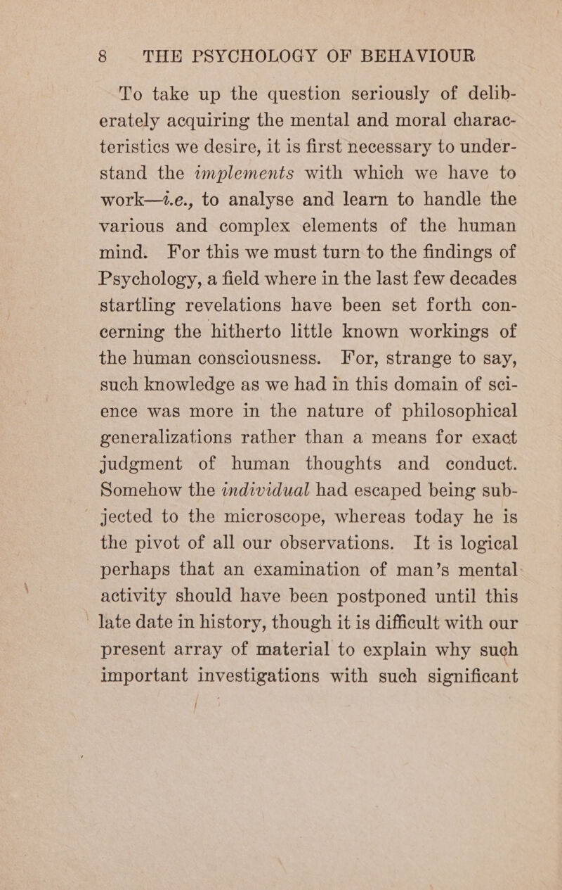 To take up the question seriously of delib- erately acquiring the mental and moral charac- teristics we desire, it is first necessary to under- stand the wmplements with which we have to work—.e., to analyse and learn to handle the various and complex elements of the human mind. For this we must turn to the findings of Psychology, a field where in the last few decades startling revelations have been set forth con- cerning the hitherto little known workings of the human consciousness. For, strange to say, such knowledge as we had in this domain of sci- ence was more in the nature of philosophical generalizations rather than a means for exact judgment of human thoughts and conduct. Somehow the individual had escaped being sub- - jected to the microscope, whereas today he is the pivot of all our observations. It is logical perhaps that an examination of man’s mental activity should have been postponed until this late date in history, though it is difficult with our present array of material to explain why such important investigations with such significant }