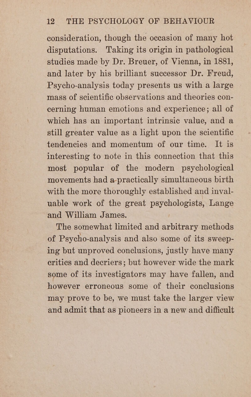 consideration, though the occasion of many hot disputations. ‘Taking its origin in pathological studies made by Dr. Breuer, of Vienna, in 1881, and later by his brilliant successor Dr. Freud, Psycho-analysis today presents us with a large mass of scientific observations and theories con- cerning human emotions and experience; all of which has an important intrinsic value, and a still greater value as a light upon the scientific tendencies and momentum of our time. It is interesting to note in this connection that this most popular of the modern psychological movements had a-practically simultaneous birth with the more thoroughly established and inval- uable work of the great psychologists, Lange and William James. The somewhat limited and arbitrary methods of Psycho-analysis and also some of its sweep- ing but unproved conclusions, justly have many critics and decriers; but however wide the mark some of its investigators may have fallen, and however erroneous some of their conclusions may prove to be, we must take the larger view and admit that as pioneers in a new and difficult