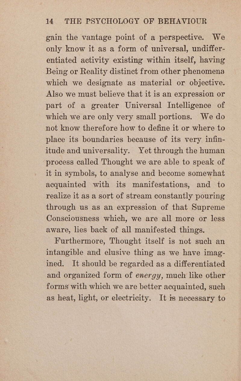 gain the vantage point of a perspective. We only know it as a form of universal, undiffer- entiated activity existing within itself, having Being or Reality distinct from other phenomena which we designate as material or objective. Also we must believe that it is an expression or part of a greater Universal Intelligence of which we are only very small portions. We do not know therefore how to define it or where to place its boundaries because of its very infin- itude and universality. Yet through the human process called Thought we are able to speak of it in symbols, to analyse and become somewhat acquainted with its manifestations, and to realize it as a sort of stream constantly pouring through us as an expression of that Supreme Consciousness which, we are all more or less aware, lies back of all manifested things. © Furthermore, Thought itself is not such an intangible and elusive thing as we have imag- ined. It should be regarded as a differentiated and organized form of energy, much like other forms with which we are better acquainted, such as heat, light, or electricity. It ts necessary to