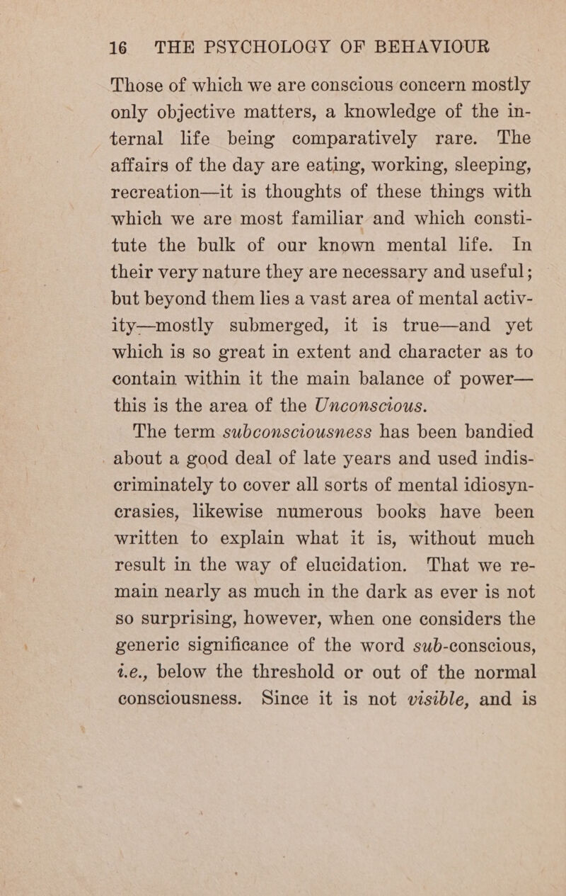 Those of which we are conscious concern mostly only objective matters, a knowledge of the in- ternal life being comparatively rare. The affairs of the day are eating, working, sleeping, recreation—it is thoughts of these things with which we are most familiar and which consti- tute the bulk of our known mental life. In their very nature they are necessary and useful; but beyond them lies a vast area of mental activ- ity—mostly submerged, it is true—and yet which is so great in extent and character as to contain within it the main balance of power— this is the area of the Unconscious. The term subconsciousness has been bandied about a good deal of late years and used indis- criminately to cover all sorts of mental idiosyn- crasies, likewise numerous books have been written to explain what it is, without much result in the way of elucidation. That we re- main nearly as much in the dark as ever is not so surprising, however, when one considers the generic significance of the word sub-conscious, 2.€., below the threshold or out of the normal consciousness. Since it is not visible, and is