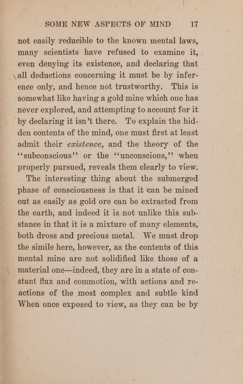 not easily reducible to the known mental laws, many scientists have refused to examine it, -even denying its existence, and declaring that ,all deductions concerning it must be by infer- ence only, and hence not trustworthy. This is somewhat like having a gold mine which one has never explored, and attempting to account for it by declaring it isn’t there. To explain the hid- den contents of the mind, one must first at least admit their existence, and the theory of the ‘‘subconscious’’ or the ‘‘unconscious,’’ when properly pursued, reveals them clearly to view. The interesting thing about the submerged phase of consciousness is that it can be mined out as easily as gold ore can be extracted from the earth, and indeed it is not unlike this sub- stance in that it is a mixture of many elements, both dross and precious metal. We must drop the simile here, however, as the contents of this mental mine are not solidified like those of a material one—indeed, they are in a state of con- stant flux and commotion, with actions and re- actions of the most complex and subtle kind When once exposed to view, as they can be by