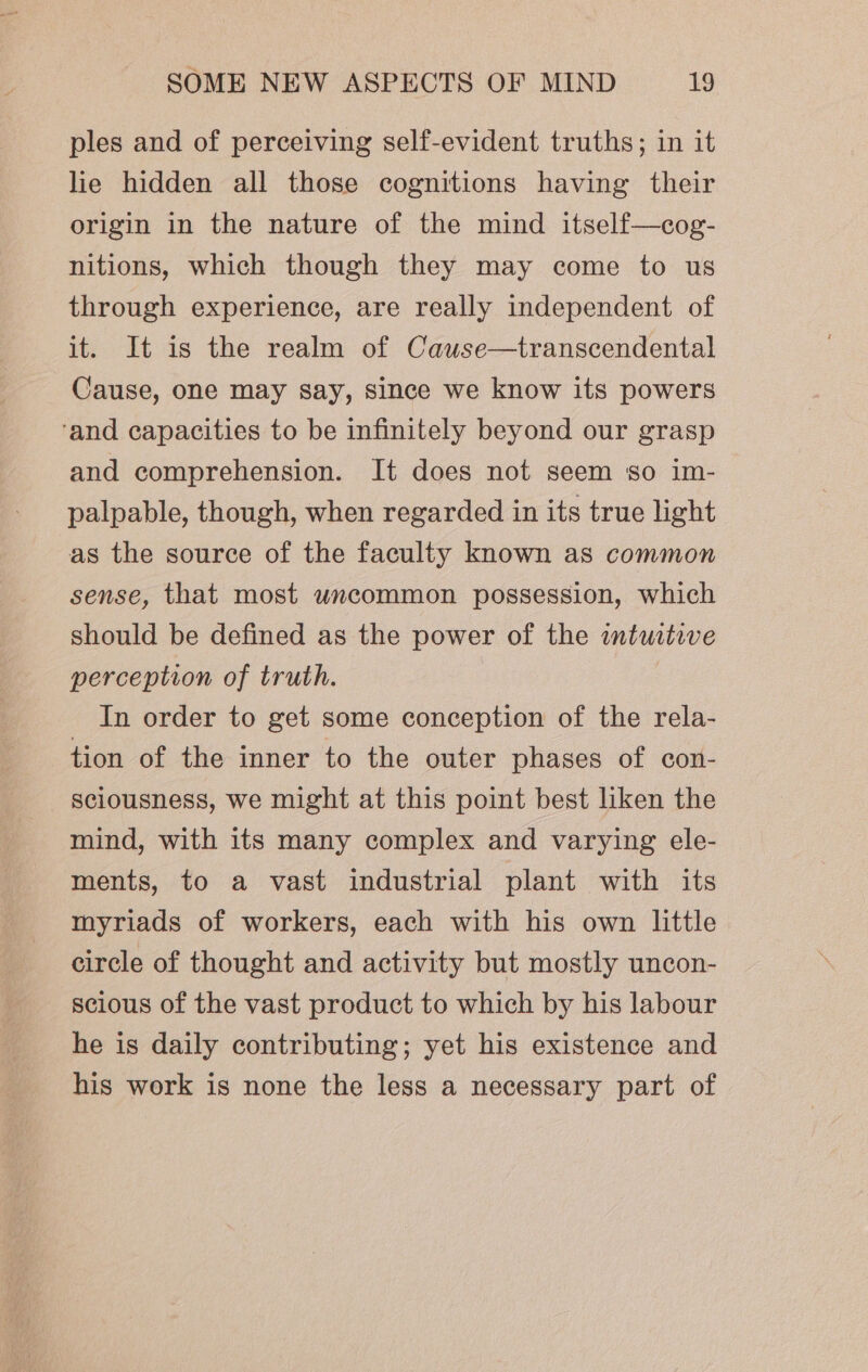 ples and of perceiving self-evident truths; in it lie hidden all those cognitions having their origin in the nature of the mind itself—cog- nitions, which though they may come to us through experience, are really independent of it. It is the realm of Cauwse—transcendental Cause, one may say, since we know its powers ‘and capacities to be infinitely beyond our grasp and comprehension. It does not seem so im- palpable, though, when regarded in its true light as the source of the faculty known as common sense, that most uncommon possession, which should be defined as the power of the imturtive perception of truth. In order to get some conception of the rela- tion of the inner to the outer phases of con- sciousness, we might at this point best liken the mind, with its many complex and varying ele- ments, to a vast industrial plant with its myriads of workers, each with his own little circle of thought and activity but mostly uncon- scious of the vast product to which by his labour he is daily contributing; yet his existence and his work is none the less a necessary part of