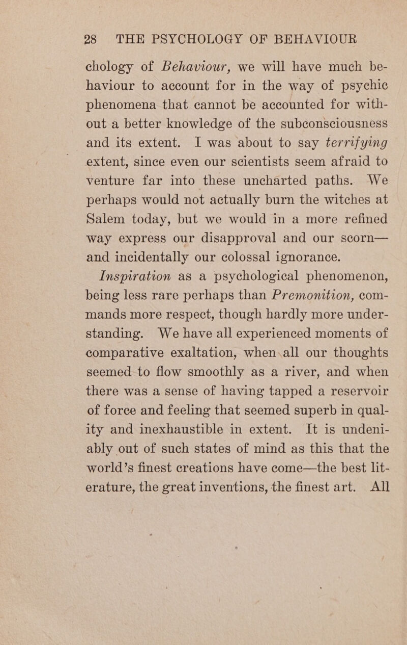 chology of Behaviour, we will have much be- haviour to account for in the way of psychic phenomena that cannot be accounted for with- out a better knowledge of the subconsciousness and its extent. I was about to say terrifying extent, since even our scientists seem afraid to venture far into these uncharted paths. We perhaps would not actually burn the witches at Salem today, but we would in a more refined way express our disapproval and our scorn— and incidentally our colossal ignorance. Inspiration as a psychological phenomenon, being less rare perhaps than Premonition, com- mands more respect, though hardly more under- standing. We have all experienced moments of comparative exaltation, when.all our thoughts seemed to flow smoothly as a river, and when there was a sense of having tapped a reservoir of force and feeling that seemed superb in qual- ity and inexhaustible in extent. It is undeni- ably out of such states of mind as this that the world’s finest creations have come—the best lit- erature, the great inventions, the finest art. All