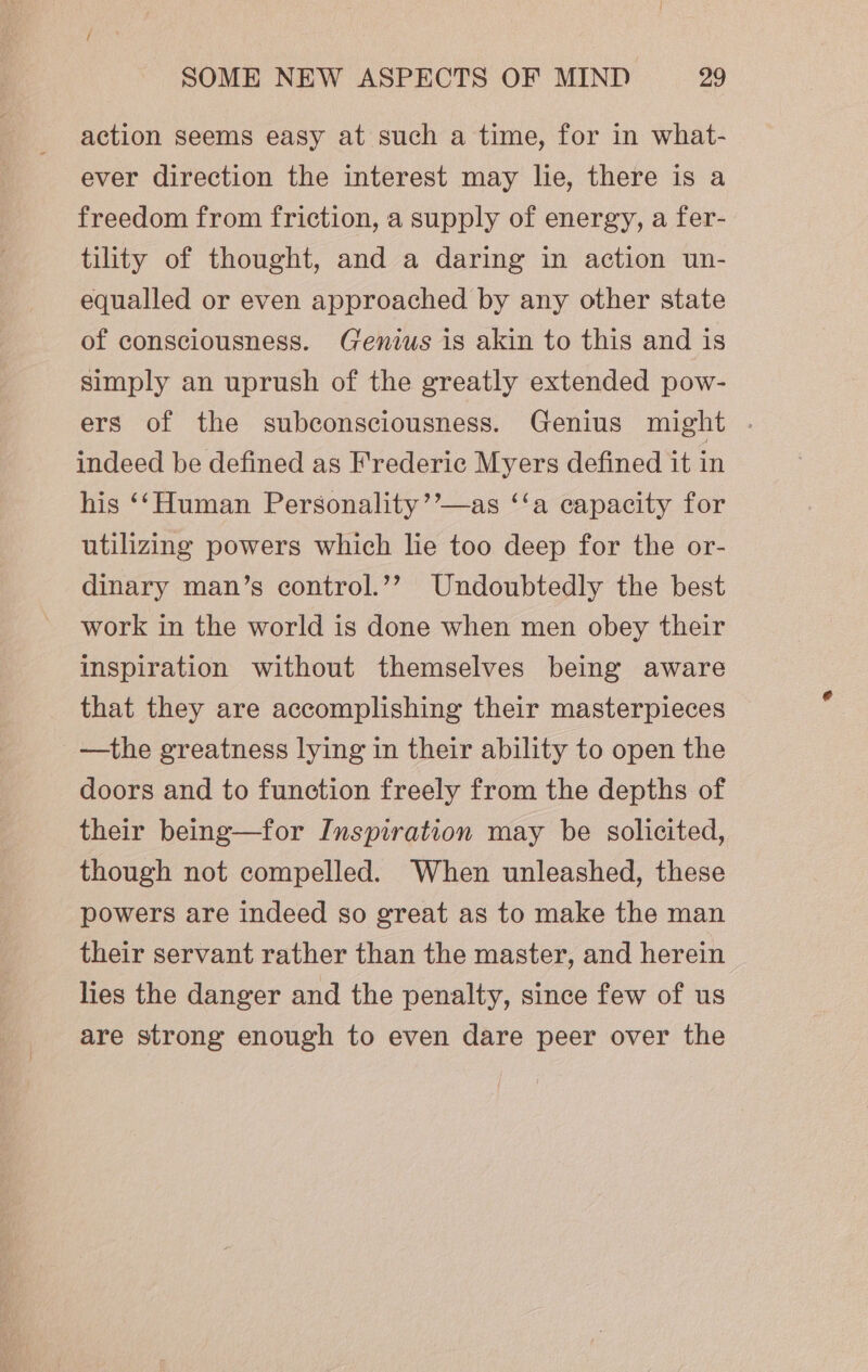 action seems easy at such a time, for in what- ever direction the interest may lie, there is a freedom from friction, a supply of energy, a fer- tility of thought, and a daring in action un- equalled or even approached by any other state of consciousness. Genius is akin to this and is simply an uprush of the greatly extended pow- ers of the subconsciousness. Genius might . indeed be defined as Frederic Myers defined it in his ‘‘Human Personality’’—as ‘‘a capacity for utilizing powers which lie too deep for the or- dinary man’s control.’? Undoubtedly the best work in the world is done when men obey their inspiration without themselves being aware that they are accomplishing their masterpieces —the greatness lying in their ability to open the doors and to function freely from the depths of their being—for Inspiration may be solicited, though not compelled. When unleashed, these powers are indeed so great as to make the man their servant rather than the master, and herein hes the danger and the penalty, since few of us are strong enough to even dare peer over the