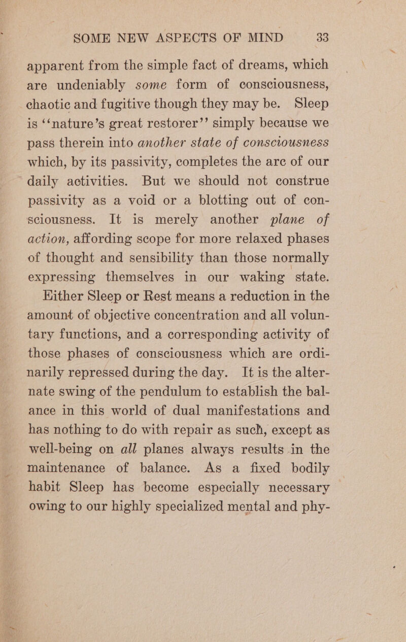 apparent from the simple fact of dreams, which are undeniably some form of consciousness, chaotic and fugitive though they may be. Sleep is ‘‘nature’s great restorer’’ simply because we pass therein into another state of consciousness which, by its passivity, completes the are of our daily activities. But we should not construe passivity as a void or a blotting out of con- sciousness. It is merely another plane of action, affording scope for more relaxed phases of thought and sensibility than those normally expressing themselves in our waking state. Kither Sleep or Rest means a reduction in the amount of objective concentration and all volun- tary functions, and a corresponding activity of those phases of consciousness which are ordi- narily repressed during the day. It is the alter- nate swing of the pendulum to establish the bal- ance in this world of dual manifestations and has nothing to do with repair as such, except as well-being on all planes always results in the maintenance of balance. As a fixed bodily habit Sleep has become especially necessary owing to our highly specialized mental and phy-