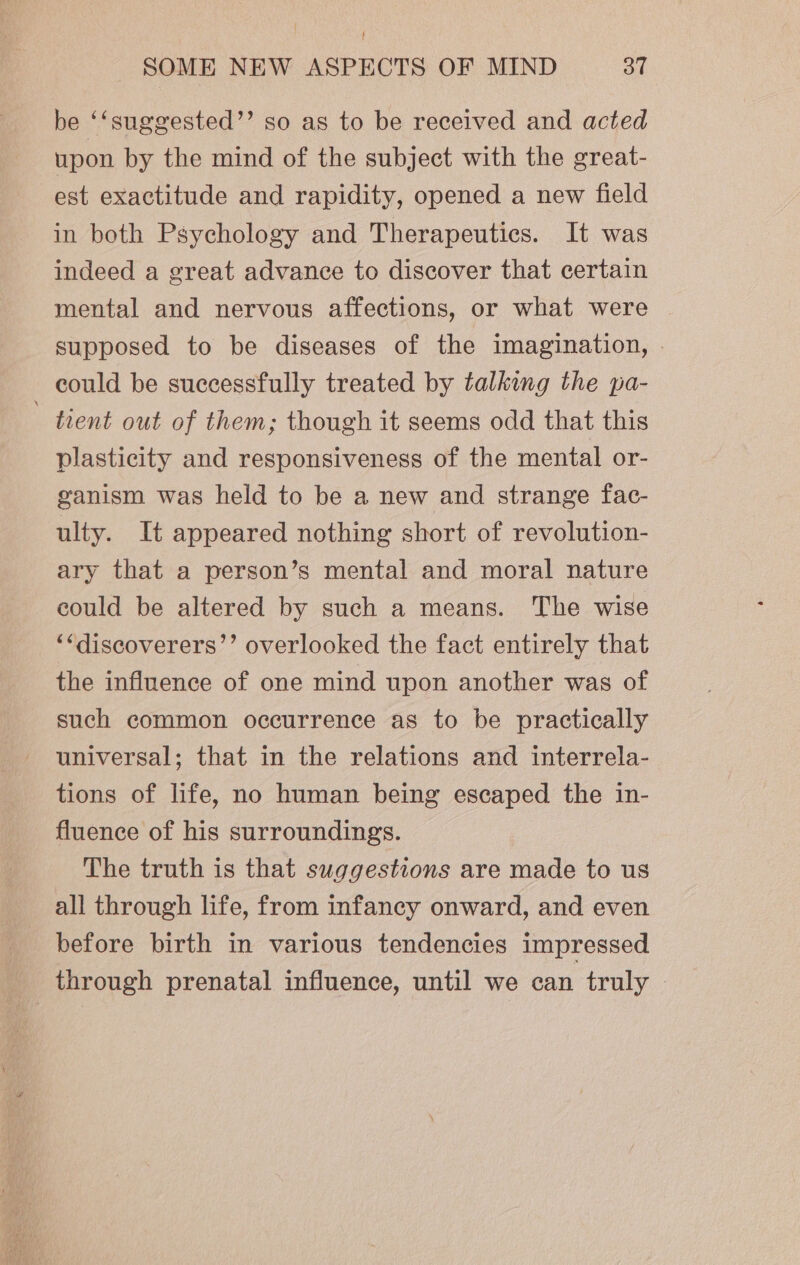 } SOME NEW ASPECTS OF MIND 37 be ‘‘suggested’”’ so as to be received and acted upon by the mind of the subject with the great- est exactitude and rapidity, opened a new field in both Psychology and Therapeutics. It was indeed a great advance to discover that certain mental and nervous affections, or what were supposed to be diseases of the imagination, » could be successfully treated by talking the pa- ' tient out of them; though it seems odd that this plasticity and responsiveness of the mental or- ganism was held to be a new and strange fac- ulty. It appeared nothing short of revolution- ary that a person’s mental and moral nature could be altered by such a means. The wise ‘‘discoverers’’ overlooked the fact entirely that the influence of one mind upon another was of such common occurrence as to be practically universal; that in the relations and interrela- tions of life, no human being escaped the in- fluence of his surroundings. The truth is that suggestions are made to us all through life, from infancy onward, and even before birth in various tendencies impressed through prenatal influence, until we can truly