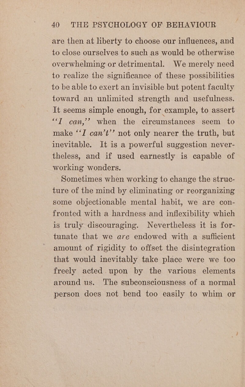 are then at liberty to choose our influences, and to close ourselves to such as would be otherwise overwhelming or detrimental. We merely need to realize the significance of these possibilities to be able to exert an invisible but potent faculty toward an unlimited strength and usefulness. It seems simple enough, for example, to assert “‘T can,’’ when the circumstances seem to make ‘‘T can’t’’ not only nearer the truth, but inevitable. It is a powerful suggestion never- theless, and if used earnestly is capable of working wonders. Sometimes when working to change the struc- ture of the mind by eliminating or reorganizing some objectionable mental habit, we are con- fronted with a hardness and inflexibility which is truly discouraging. Nevertheless it is for- tunate that we are endowed with a sufficient amount of rigidity to offset the disintegration that would inevitably take place were we too freely acted upon by the various elements around us. The subconsciousness of a normal person does not bend too easily to whim or