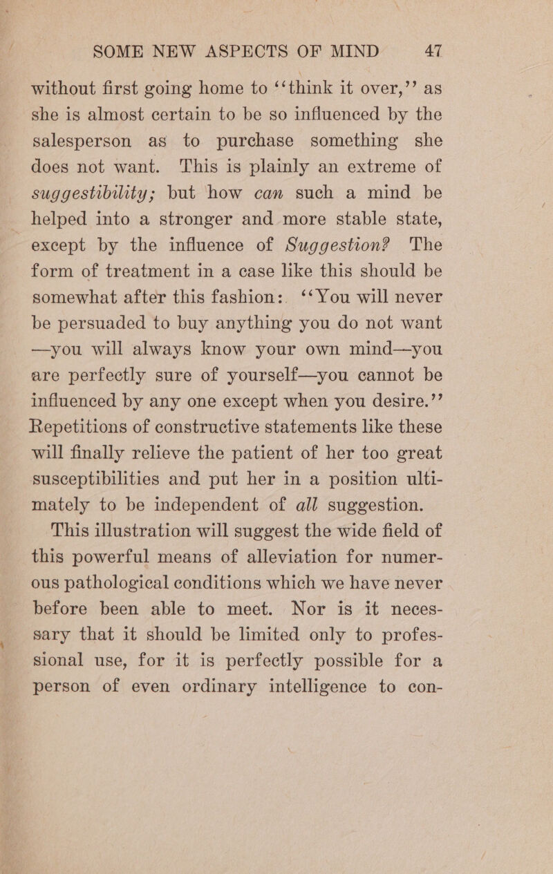 without first going home to ‘‘think it over,’’ as she is almost certain to be so influenced by the salesperson as to purchase something she does not want. This is plainly an extreme of suggestibility; but how can such a mind be helped into a stronger and more stable state, except by the influence of Suggestion? The form of treatment in a case like this should be somewhat after this fashion: ‘‘You will never be persuaded to buy anything you do not want —you will always know your own mind—you are perfectly sure of yourself—you cannot be influenced by any one except when you desire.’’ Repetitions of constructive statements like these will finally relieve the patient of her too great susceptibilities and put her in a position ulti- mately to be independent of all suggestion. This illustration will suggest the wide field of this powerful means of alleviation for numer- ous pathological conditions which we have never before been able to meet. Nor is it neces- sary that it should be limited only to profes- sional use, for it is perfectly possible for a person of even ordinary intelligence to con-