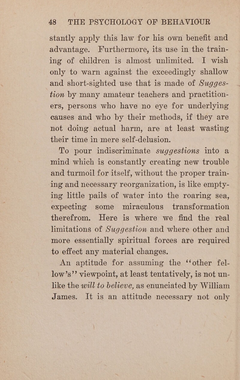stantly apply this law for his own benefit and advantage. Furthermore, its use in the train- ing of children is almost unlimited. I wish only to warn against the exceedingly shallow and short-sighted use that is made of Sugges- tion by many amateur teachers and practition- ers, persons who have no eye for underlying causes and who by their methods, if they are not doing actual harm, are at least wasting their time in mere self-delusion. To pour indiscriminate suggestions into a mind which is constantly creating new trouble and turmoil for itself, without the proper train- ing and necessary reorganization, is like empty- ing little pails of water into the roaring sea, expecting some miraculous’. transformation therefrom. Here is where we find the real limitations of Suggestion and where other and more essentially spiritual forces are required to effect any material changes. An aptitude for assuming the ‘‘other fel- low’s’’ viewpoint, at least tentatively, is not un- like the will to believe, as enunciated by William James. It is an attitude necessary not only