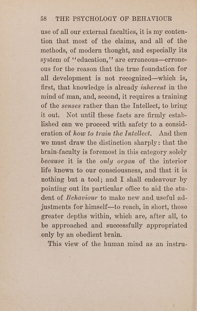 use of all our external faculties, it is my conten- tion that most of the claims, and all of the methods, of modern thought, and especially its system of ‘‘education,’’ are erroneous—errone- ous for the reason that the true foundation for all development is not recognized—which is, first, that knowledge is already enherent in the mind of man, and, second, it requires a training of the senses rather than the Intellect, to bring it out. Not until these facts are firmly estab- lished can we proceed with safety to a consid- eration of how to train the Intellect. And then we must draw the distinction sharply: that the brain-faculty is foremost in this category solely because it is the only organ of the interior life known to our consciousness, and that it is nothing but a tool; and I shall endeavour by pointing out its particular office to aid the stu- dent of Behaviour to make new and useful ad- justments for himself—to reach, in short, those greater depths within, which are, after all, to be approached and successfully appropriated only by an obedient brain. This view of the human mind as an instru-