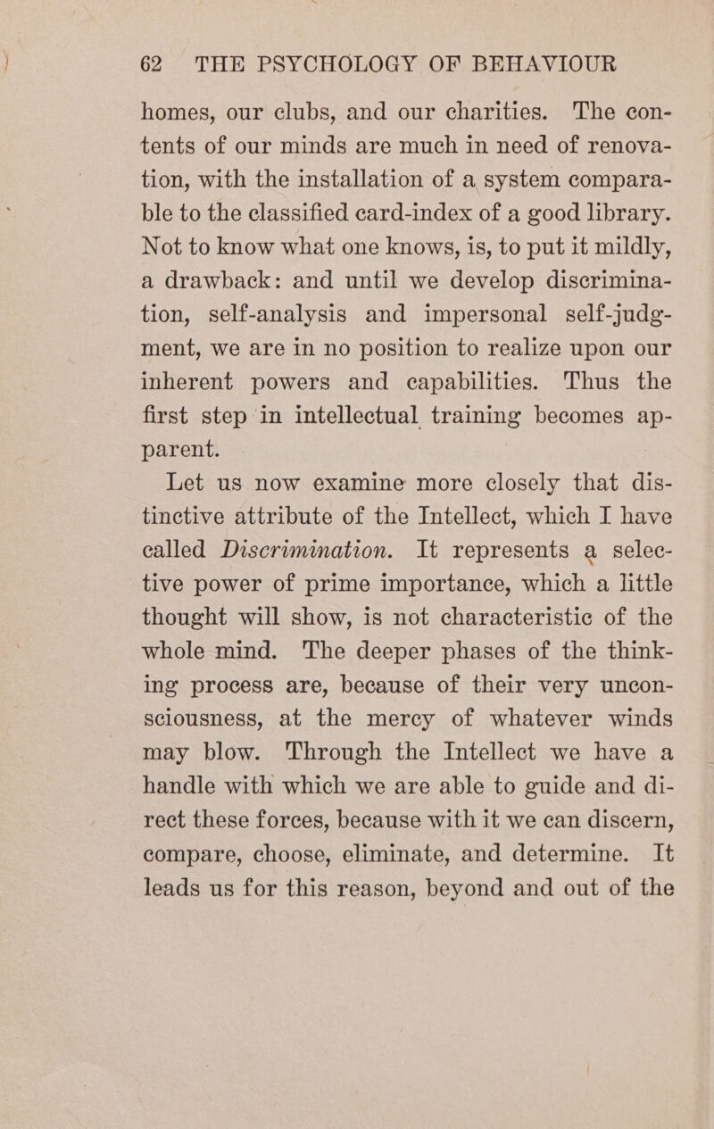 homes, our clubs, and our charities. The con- tents of our minds are much in need of renova- tion, with the installation of a system compara- ble to the classified card-index of a good library. Not to know what one knows, is, to put it mildly, a drawback: and until we develop discrimina- tion, self-analysis and impersonal self-judg- ment, we are in no position to realize upon our inherent powers and capabilities. Thus the first step in intellectual training becomes ap- parent. Let us now examine more closely that dis- tinctive attribute of the Intellect, which I have called Discrimination. It represents a selec- tive power of prime importance, which a little thought will show, is not characteristic of the whole mind. The deeper phases of the think- ing process are, because of their very uncon- sciousness, at the mercy of whatever winds may blow. Through the Intellect we have a handle with which we are able to guide and di- rect these forces, because with it we can discern, compare, choose, eliminate, and determine. It leads us for this reason, beyond and out of the