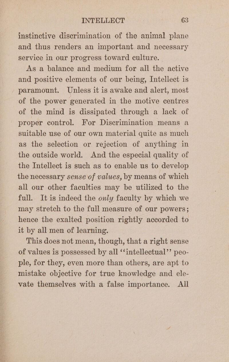 instinctive discrimination of the animal plane and thus renders an important and necessary service in our progress toward culture. As a balance and medium for all the active and positive elements of our being, Intellect is paramount. Unless it is awake and alert, most of the power generated in the motive centres of the mind is dissipated through a lack of proper control. For Discrimination means a suitable use of our own material quite as much as the selection or rejection of anything in the outside world. And the especial quality of the Intellect is such as to enable us to develop the necessary sense of values, by means of which all our other faculties may be utilized to the full. It is indeed the only faculty by which we may stretch to the full measure of our powers; hence the exalted position rightly accorded to it by all men of learning. This does not mean, though, that a right sense of values is possessed by all ‘‘intellectual’’ peo- ple, for they, even more than others, are apt to mistake objective for true knowledge and ele- vate themselves with a false importance. All