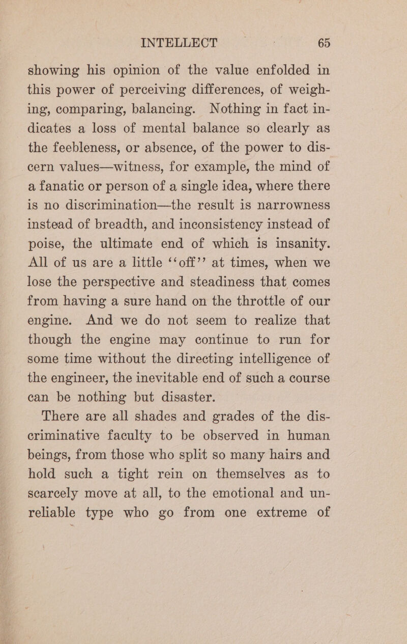 showing his opinion of the value enfolded in this power of perceiving differences, of weigh- ing, comparing, balancing. Nothing in fact in- dicates a loss of mental balance so clearly as the feebleness, or absence, of the power to dis- cern values—witness, for example, the mind of a fanatic or person of a single idea, where there is no discrimination—the result is narrowness instead of breadth, and inconsistency instead of poise, the ultimate end of which is insanity. All of us are a little ‘‘off’’ at times, when we lose the perspective and steadiness that comes from having a sure hand on the throttle of our engine. And we do not seem to realize that though the engine may continue to run for some time without the directing intelligence of the engineer, the inevitable end of such a course can be nothing but disaster. There are all shades and grades of the dis- criminative faculty to be observed in human beings, from those who split so many hairs and hold such a tight rein on themselves as to scarcely move at all, to the emotional and un- reliable type who go from one extreme of