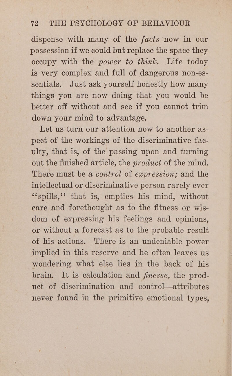 dispense with many of the facts now in our possession if we could but replace the space they occupy with the power to think. Life today is very complex and full of dangerous non-es- sentials. Just ask yourself honestly how many things you are now doing that you would be better off without and see if you cannot trim down your mind to advantage. Let us turn our attention now to another as- pect of the workings of the discriminative fac- ulty, that is, of the passing upon and turning out the finished article, the product of the mind. There must be a control of expression; and the intellectual or discriminative person rarely ever ‘&lt;spills,’’ that 1s, empties his mind, without care and forethought as to the fitness or wis- dom of expressing his feelings and opinions, or without a forecast as to the probable result of his actions. There is an undeniable power implied in this reserve and he often leaves us wondering what else lies in the back of his brain. It is calculation and finesse, the prod- uct of discrimination and control—attributes never found in the primitive emotional types,